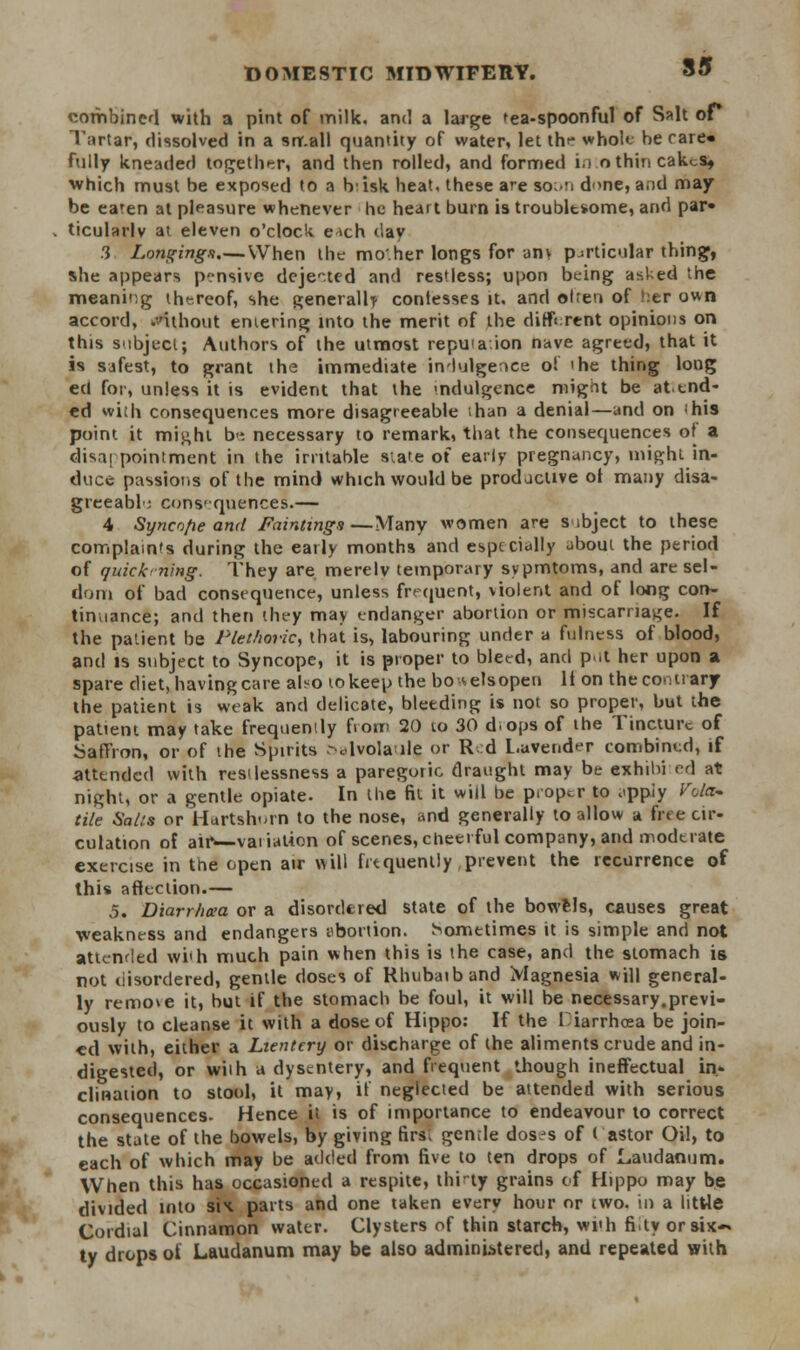 combined with a pint of milk, and a large tea-spoonful of Salt or Tartar, dissolved in a small quantity of water, let thr whole be rare* fully kneaded together, and then rolled, and formed i.s othincakes, which must be exposed to a Ivisk heat, these are soon done, and may be eaten at pleasure whenever he heart burn is troubltsome, and par- ticularly at eleven o'clock e-»ch day .3 Longing*.—When the mo.her longs for am particular thing, she appears pensive dejected and restless; upon being asked the meaning thereof, she generally confesses it. and olren of her own accord, .without emering into the merit of the different opinions on this subject; Authors of the utmost repuaion nave agreed, that it is safest, to grant the immediate indulgence o! 'he thing long ed for, unless it is evident that the indulgence migiit be at end- ed with consequences more disagreeable than a denial—and on his point it might b-*. necessary to remark, that the consequences of a disappointment in the irritable siate of early pregnancy, might in- duce passions of the mind which would be productive ot many disa- greeable consequences.— 4 Syncofie and Fainting/i—Many women are s ibject to these complaints during the early months and especially about the period of quick ■ning. They are merely temporary sypmtoms, and are sel- dom of bad consequence, unless frequent, violent and of long con- tinuance; and then they may endanger abortion or miscarriage. If the patient be Plethoric, that is, labouring under a fulness of blood, and is subject to Syncope, it is proper to bleed, and p.it her upon a spare diet, having care also to keep the bo -a els open It on the contrary the patient is weak and delicate, bleeding is not so proper, but the patient may take frequently fiorr 20 10 30 d-ops of the Tincture of Saffron, or of the Spirits .-^lvolaile or R d Lavender combined, if attended with restlessness a paregoric draught may be exhibi ed at night, or a gentle opiate. In the fit it will be proper to ^ppiy Fato- tile Salts or Hartshorn to the nose, and generally to allow a free cir- culation of air>—vaiiation of scenes, cheerful company, and moderate exercise in the open air will frequently, prevent the recurrence of this affection.— 5. Diarrhoea or a disordered state of the bowels, causes great weakness and endangers abortion. Sometimes it is simple and not attended wi'h much pain when this is the case, and the stomach is not uisordered, gentle doses of Rhubaiband Magnesia will general- ly remove it, but if the stomach be foul, it will be necessary.previ- ously to cleanse it with a dose of Hippo: If the I iarrhcea be join- ed with, either a Lientcry or discharge of the aliments crude and in- digested, or with a dysentery, and frequent though ineffectual in- clination to stool, it may, if neglected be attended with serious consequences. Hence it is of importance to endeavour to correct the state of the bowels, by giving firs; gcn;Ie dos^s of t astor Oil, to each of which may be added from five to ten drops of Laudanum. When this has occasioned a respite, thirty grains of Hippo may be divided into six. parts and one taken every hour or two. in a little Cordial Cinnamon water. Clysters of thin starch, wi'h fi.ty orsix~ ty drops ot Laudanum may be also administered, and repeated with