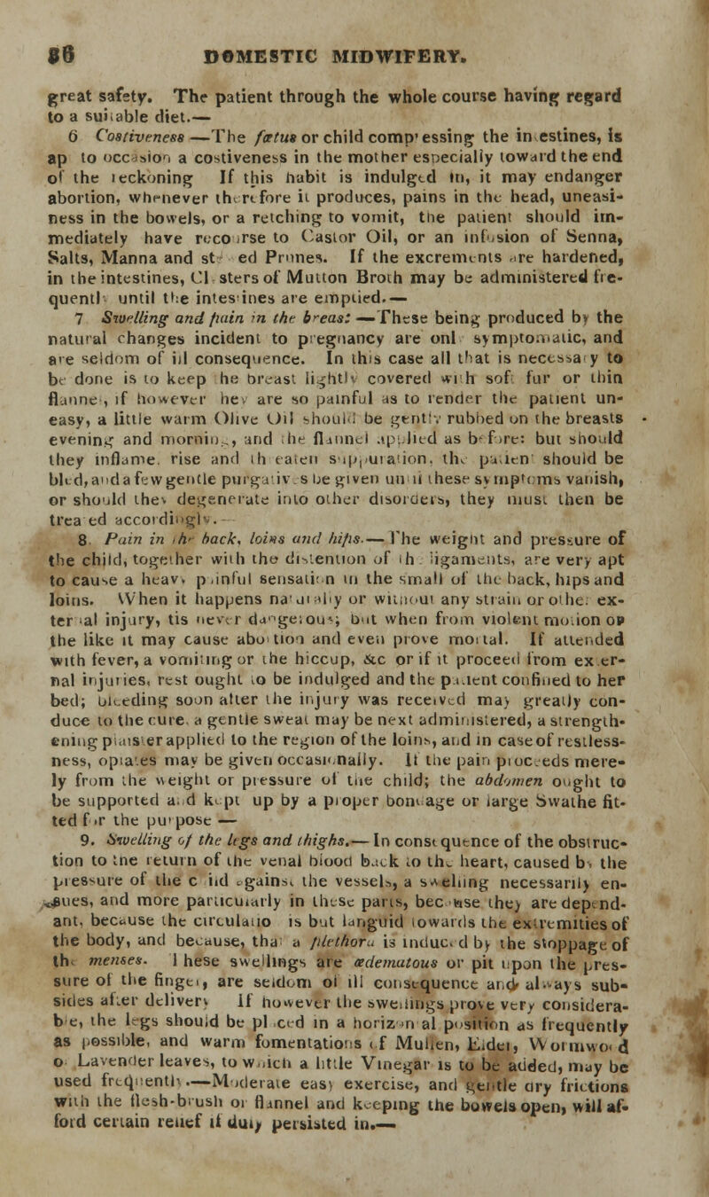 great safety. The patient through the whole course having regard to a suitable diet.— 6 Coativenesa—The foetus or child comp'essing the in estines, is ap to occasion a costiveness in the mother especially toward the end of the leckoning If this habit is indulged in, it may endanger abortion, whenever therefore it produces, pains in the head, uneasi- ness in the bowels, or a retching to vomit, the patient should im- mediately have recourse to Castor Oil, or an infusion of Senna, Salts, Manna and st ed Prunes. If the excrements ^re hardened, in the intestines, CI stersof Mutton Broth may be administered fre- quentl until the intes ines are emptied.— 7 Swelling and fiain in the b>~eas: — These being produced by the natural changes incident to pregnancy are onl symptomatic, and a<e seldom of ill consequence. In this case all that is necessa y to be done is to keep he oreast lightly covered with sofl fur or thin flannel, if however hey are so painful as to render the patient un- easy, a little warm Olive Oil shoulu be gentiv rubbed on the breasts evening and mornin:,, and the flannel applied as before: but should they inflame, rise and ih ea.eii suppuration, the patient should be bled, and a few gentle purgatives be given until ihese symptoms vanish, or should thev degenerate into other disorders, they must then be trea ed according) . 8. Pain in ,h> back, loins and liifis— The weignt and pressure of the child, together with the- distention of ih. ligaments, are very apt to cause a heav. p.inful sensati: n in the small of the back, hips and loins. When it happens na'uial'iy or without any strain orothe. ex- ter »al injury, tis never dageious hut when from violent mo.ion op the like it may cause abotioi and even prove mortal. If attended with fever, a vomiting or the hiccup, &c or if it proceed from ex er- nal injuries, rest ought to be indulged and the p.i.ient confined to her bed; uu.eding soon alter the injury was received mav greatly con- duce to the cure a gentle sweat may be next administered, a strength- ening piaister applied to the region of the loins, and in caseof restless- ness, opia'.es may be given occasionally. If the pain pioc.eds mere- ly from the weight or pressure of the child; the abdomen ought to be supported and kept up by a proper bondage or large Swathe fit- ted for the purpose — 9. Swelling of the legs and thighs.— In const quence of the obstruc- tion to me return of the venal biooci back to the heart, caused b. the pies^ure of the c iid tgains, the vessel*, a spelling necessarily en- dues, and more particularly in these parts, beciase the> are depend- ant, because the cirtulatio is but languid iowards the extremities of the body, and because, tha a filethoru h indue, d by the stoppage of th< menses. 1 hese swellings are (edematous or pit upon the pres- sure of the fingei, are seldom of ill consequence ar.cV always sub- sides alter deliver* if ho*evtr the swemngs prove very considera- te, the legs should be pi ced in a horiz >n al position as frequently as possible, and warm fomentations <f Mullen, Eidei, Woimwo<d o Lavender leaves, to w,,ich a little Vinegar is to be added, may be used frcqnenth—Moderate easy exercise, and gentle ary frictions with the flesh-brush or flannel and keeping the bowels open, will af- ford certain relief it dui, persisted in.—