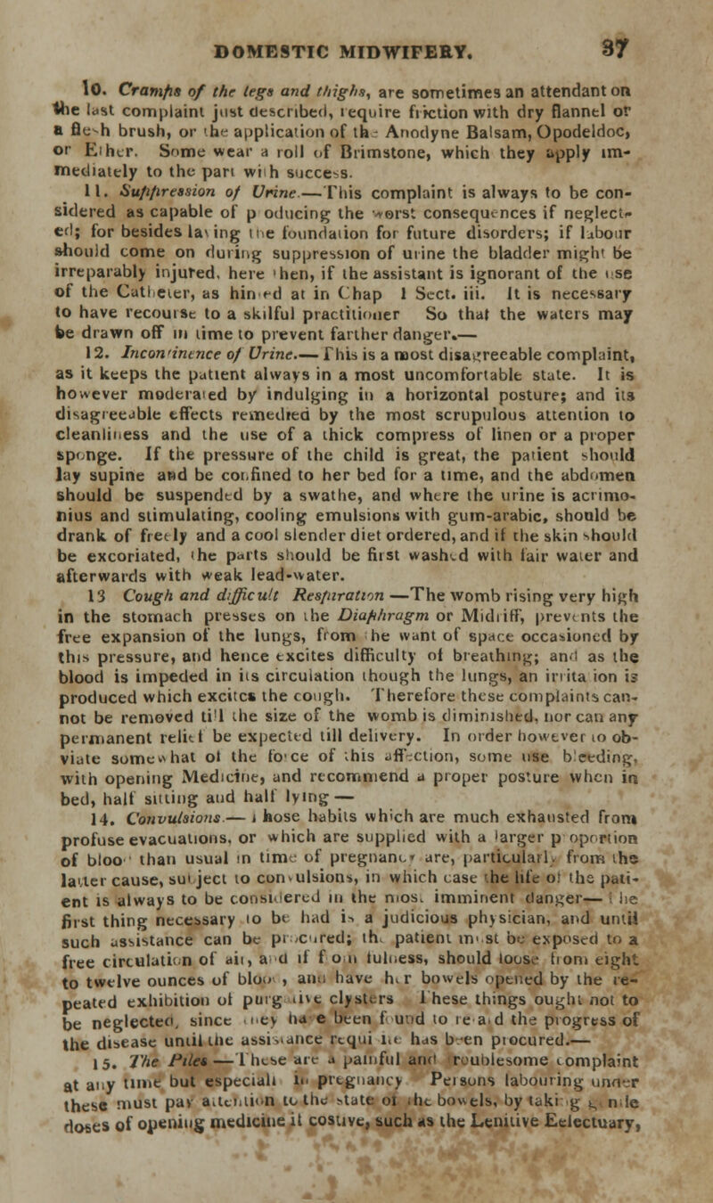 10. Cramps of the legs and thighs, are sometimes an attendant on the last complaint just described, lequire friction with dry flannel or a fle-h brush, or the application of thr Anodyne Balsam, Opodeldoc, or Ei her. Snme wear a roll of Brimstone, which they apply im- mediately to the pan wiih succe-s. 11. Huppression of Urine—This complaint is always to be con- sidered as capable of p oducing the >orst consequences if neglect* ed; for besides lav ing ne foundation for future disorders; if labour should come on during suppression of urine the bladder might be irreparably injured, here 'hen, if the assistant is ignorant of the ose of the Catheter, as hin ^d at in Chap 1 Sect. iii. It is necessary to have recourse to a skilful practitioner So thai the waters may be drawn off in lime to prevent farther danger.— 12. Incontinence of Urine.— This is a naost disagreeable complaint, as it keeps the patient always in a most uncomfortable state. It is however moderaied by indulging in a horizontal posture; and its disagreejble effects remedied by the most scrupulous attention to cleanliness and the use of a thick compress of linen or a proper sponge. If the pressure of the child is great, the patient should lay supine aed be cot.fined to her bed for a time, and the abdomen should be suspended by a swathe, and where the urine is aenmo- nius and stimulating, cooling emulsions with gum-arabic, shonld be drank of fret ly and a cool slender diet ordered, and if the skin should be excoriated, the parts should be first washed with fair water and afterwards with weak lead-water. 13 Cough and difficult Respiration —The womb rising very high in the stomach presses on the Diaphragm or Midi iff, prevtnts the free expansion of the lungs, from he want of space occasioned by this pressure, and hence excites difficulty of breathing; an-l as the blood is impeded in its circulation though the lungs, an irrita ion is produced which excites the cough. Therefore these complaints can- not be removed ti'l the size of the womb is diminished, nor can any permanent relit t be expected till delivery. In order however to ob- viate some v\ hat ol the fece of ihts affection, some use deeding, with opening Medicine, and recommend a proper posture when in bed, half sitting and half lying-— 14. Convulsions.— i hose habits which are much exhausted from profuse evacuations, or which are supplied with a larger p oprrtion of bloo than usual in time of pregnane are, particularly from the latter cause, suiject to convulsion*, in which case ^he life o: the pati- ent is always to be considered in the mos> imminent danger— he first thing necessary io be had i-. a judicious physician, and untii such assistance can be procured; th, patient m«st be exposed to a free circulation of ait, a u if fon iulness, should loose horn eight to twelve ounces of bloo , ano have h, r bowels opened by the re- peated exhibition ot purg ine clysters These things ought not to be neglecteo, since <ney ha e been found to re ad the progress of the disease until the assistance rtqui i.< has b-en piocured.— 15. The Piles—These are a painful and troublesome tomplaint at any time but especiah in pregnancy Peisons labouring unn-:r these must pav attention to the state oi the bowels, by taking t^nde doses of opening medicine it costive, such as the Lenitive Eelectuary,