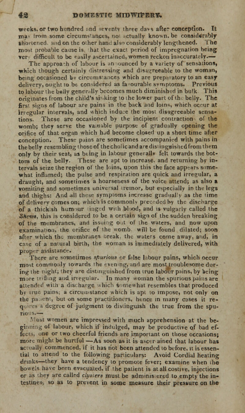 creeks,or two hundred ;<nd seventy three davs after conception. It rna- trom some circumstances, noi actually known, be considerably Shortened, and on the other hand als<> considerably lengthened. The moat probable cause is hat the exact period of impregnation being ver difficult to be <asily ascertained, women reckon inaccurately.— The approach of labour is an ounced by a variety of sensations, which though certainly distressing and disagreeable to the woman, being occasioned bv circumstances which are preparatory to an easy delivery, ought to be considered as favourable svmptoms. Previous to labour the belly generally becomes much diminished in bulk This originates from the child's si'.king to the lower part of th. belly. The first signs of labour are pains in the back and loins, which occur at irregular intervals, and vvhich induce the most disagreeable sensa- tions. These are occasioned by the incipient contraction- of the womb; they serve the vain&ble purpose of gradually opening the orifice of that organ which hud become closed up a short time after conception. These pains are sometimes accompanied with pains in the belly resembling those of the choJic and are distinguished from them only by their seat, as bting in labour geneiallv felt towards the bot- tom of the belly. These are apt to increase, and returning bv in- tervals seize the region of the loins, upon this the face appears some- what inflamed; the pulse and respiration are quick and irregular, a draught, and sometimes a hoarseness of the voice attend; as also a vomiting and sometimes universal tremor, but especially in the legs and thighs: And all these symptoms increase gradual1) as the time of delivery comes on; which is commonly preceded by the discharge of a thick;sh hum mr tinged with blood, and is vulgarly called the Shews, this is considered to be a certain sign of the sudden breaking of the membranes, and issuing out of the waters, and now upon examination, the orifice ef the womb will be found dilated; soon after which the membranes oreak. the waters come away, and, in case of a natural birth, the woman is immediately delivered, with proper assistance. There are sometimes sfiurious or false labour pains, which occur most commordy towards the evening, and are most troublesome dur- ing the night; they are distinguished from true labour pains, by being more trifling and irregular. In many woman the spurious pains are attended with a discharge which somewhat resembles that produced by true pains; a circumstance which is apt to impose, not only on the pa.ient, but on some practitioners, hence in many cases it re- quires a degree of judgment to distinguish the true from the spu- rious— ^t women are impressed with much apprehension at the be- ginning of labour, which if indulged, may be productive of bad ef- fects, one or two cheerful friends are important on those occasions; more might be hurtful —As soon as it is ascer ained that labour has actually commenced, if it has not been attended to before, it is essen- tial to attend to the following particulars: Avoid Cordial heating drinks—they have a tendency to promote fever; examine when ihe bowels have been evacuated, if »he patient is at all costive, injections or as they are called clysters must be adminis ered to empty the in- testines> so as to prevent in some measure their pressure on the