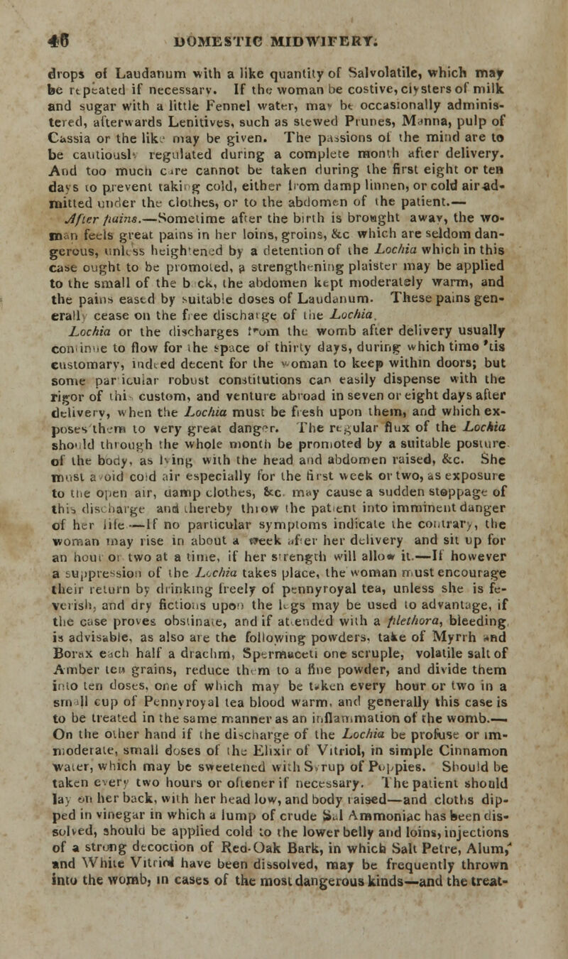 drops of Laudanum with a like quantity of Salvolatilc, which may be rtpeated if necessarv. If the woman be costive, clysters of milk and sugar with a little Fennel water, mav bt occasionally adminis- tered, afterwards Lenitives, such as stewed Prunes, Manna, pulp of Cassia or the like may be given. The passions of the mind are to be cautioush regulated during a complete month after delivery. And too much c*re cannot be taken during the first eight or ten da^s to prevent tak'n g cold, either from damp linnen, or cold air ad- mitted under the clothes, or to the abdomen of the patient.— Jfier fiains.—Sometime after the birth is broaght away, the wo- rn, n feels great pains in her loins, groins, &c which are seldom dan- gerous, unless heigh'enjd by a detention of the Lochia which in this case ought to be promoted, a strengthening plaister may be applied to the small of the b ck, the abdomen kept moderately warm, and the pains eased by suitable doses of Laudanum. These pains gen- eral cease on the free dischaige of the Lochia, Lochia or the discharges Cum the womb after delivery usually coivinue to flow for the space ol thirty days, during which time 'tis customary, nuked decent for the * oman to keep within doors; but some particular robust constitutions can easily dispense with the rigor of thi- custom, and venture abroad in seven or eight days after delivery, when the Lochia must be fresh upon them, and which ex- poses them to very great danger. The rt^ular flux of the Lochia sho' Id through the whole month be promoted by a suitable posture of the body, as hing with the head and abdomen raised, &c. She most a oid co;d air especially for the first week or two, as exposure to ttie open air, uamp clothes, &c. may cause a sudden steppage of this discharge and thereby thiow the patent into imminent danger of her hie—If no particular symptoms indicate the contrary the woman may rise in about a week after her delivery and sit up for an hour 01 two at a time, if her strength will allow it.—If however a suppression of the Lochia takes place, the woman must encourage their return by drinking freely of pennyroyal tea, unless she is fe- verish, and dry fictions upon the K gs may be used to advantage, if the case proves obstinate, and if at.ended with a filethora, bleeding is advisable, as also are the following powders, take of Myrrh *nd Borax each half a drachm, Spermaceti one scruple, volatile salt of Amber ten grains, reduce th< m to a fine powder, and divide them fnto ten doses, one of which may be token every hour or two in a Brna|l cup of Pennyroyal tea blood warm, and generally this case is to be treated in the same manner as an inflammation of the womb.— On the other hand if the discharge of the Lochia be profuse or im- moderate, small doses of ihe Elixir of Vitriol, in simple Cinnamon water, which may be sweetened with Syrup of Poppies. Should be taken eve.fy two hours or oftener if necessary. The patient should lay on her back, with her head low, and body raised—and cloths dip- ped in vinegar in which a lump of crude Sal Ammoniac has been dis- solved, should be applied cold to the lower belly and loins, injections of a strung decoction of Red-Oak Bark, in which Salt Petre, Alum,' and White Vitriol have been dissolved, may be frequently thrown into the womb, in cases of the most dangerous kinds—and the treat-