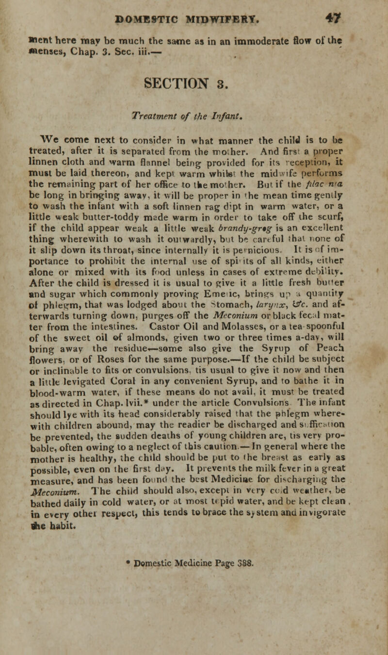 ■nent here may be much the same as in an immoderate flow of the Menses, Chap. 3. Sec. iii.— SECTION 3. Treatment of the Infant. We come next to consider in what manner the child is to be treated, after it is separated from the mother. And firs' a proper linnen cloth and warm flannel being provided for its reception, it must be laid thereon, and kepi warm whitei the midlife performs the remaining part of her office to tbemo'her. But if the filac n'a be long in bringing awav, it will be proper in 'he mean time gently to wash the infant with a soft linnen rag dipt in warm water, or a little weak butter-toddy made warm in order to take off the scurf, if the child appear weak a little weak brandy-grtg is an excellent thing wherewith to wash it ouiwardly, but b^ cartful ihat none of it slip down its throat, since internally it is pernicious. It is'-f im- portance to prohibit the internal use of spi'itsof all kinds, either alone or mixed with its food unless in cases of extreme debiity. After the child is dressed it is usual to Rive it a little fresh butler and sugar which commonly proving Emeic, brings u;> a quantity of phlegm, that was lodged about the Stomach, larynx, &c and af- terwards turning down, purges off the Meconium or black fecal mat- ter from the intestines. Castor Oil and Molasses, or a tea spoonful of the sweet oil of almonds, given two or three times a-day, will bring awav the residue—some also give the Syrup of Peach flowers, or of Roses for the same purpose.—If the child be subject or inclinable to fits or convulsions, tis usual to give it now and then a little levigated Coral in any convenient Syrup, and to bathe it in blood-warm water, if these means do not avail, it musf be treated as directed in Chap, lvii.* under the article Convulsions The infant should lye with its head considerably raised that the phlegm where- with children abound, may the readier be discharged and si fficMion be prevented, the sudden deaths of young children are, tis very pro- bable, often owing to a neglect of this caution — In general where the mother is healthy, the child should be put to (he breast as early as possible, even on the first d.<y. It prevents the milk fever in a great measure, and has been found the best Medicine for discharging the Meconium. The child should also, except in very ccd weather, be bathed daily in cold water, or at most upid water, and be kept clean in every othei respect, this tends to brace the system and invigorate tfie habit. • Domestic Medicine Page 3J