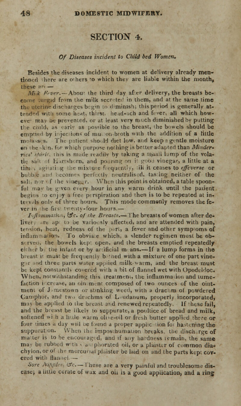 SECTION 4. Of Diseases incident to Child bed Women, Besides the diseases incident to women at delivery already men- tioned here are oihers 'o which thev are liable within the month, these an — Mik Ft-vf.r. — Abou? the third day af er delivery, the breasts be- come turgid fmm the milk secreted in them, and at the same time the uterine discharges b'. gin to d-minish; this period is generally at- tended with some heaj, thirst. he.id--.xh and fever, all which how- eve- may De prevented, or at least very much diminished by putting the child, as early as possible to the breast, the bowels should be emptied by i jec ions of mu oti-btoth with the addition of a little motessts. The patient should diet low, and keep a gentle moisture ©n i he -k n. for which purpose no'hing is better adapted than Minder- nes' afdrir. this is made readily by taking a sv.iail lump of the vola- tie sail ' t Hartshi rn, and pouring on ii good vinegar., a little at a tim , agkati % he mixluce'frequently3 ih it ceases to effeverse or birlic aud becomes perfectly neutralised, tas ing neither of the salt, nor i f i he vinegar. When this point is obtained, a table spoon- ful nr.av be g ven every hour in any warm drink until the paiient begins o enj >y a 1ie<- p< rspiration and then is to be repeated at in- tervals onlv of three hours. This mode commonly removes the fe- ver in he firs twenty-four hours.— Lijiimniatiuhy £jfr. of the Breasts.—The breasts of women after de- liver, re <ip to be variously affected, and are attended with pain, tension, heat, redness of the part, a fever and other sympoms of inflammation. To obvia.e which, a slender rtgimen must be ob- s< rveo, the bowels ktp open, and the breasts emptied repeatedly ei;h r b the infant or by ai ificial m ans.—If a lump forms in the breast i1 must be frequently b thed with a mixture of one partvine- gr at»d three parts water applied milk-warm, and the breast must be kept constantly covered with a hit of flannel wet with Opodeldoc. When, notwithstanding this treatment, the inflammation and tume- faction increase* an ojn ment composed of two ounces of the oint- ment of J me stow n or stinking weed, with a dracnm of powdered Camphor, and two tlnchms of Ludanum, proper), incorporated, ma> be applied to the breast arid renewed repeatedly. If'hese fail, and the breast be likelv to suppurate, a poultice of bread and milk, softened wkh a little warm ortive-oil or fresh butter app'ied rhr'e or four times a day will be found a proper application foi hastening the suppuration. When the imposthumatien breaks, the discharge of matte* is to be euoouiag^d, and if any hardness tcmain, the same ma be rubbed with • amphorated oil, or a plaisur ot common dia- chylon, or ol the mercurial plaister be laid on and the parts kepi cov- ered with flannel — Sore j\i/i/dr<. crc— I hese are a very painful and troublesome dis- ease; a litue cerate of wax and oil is a good application, and a ring