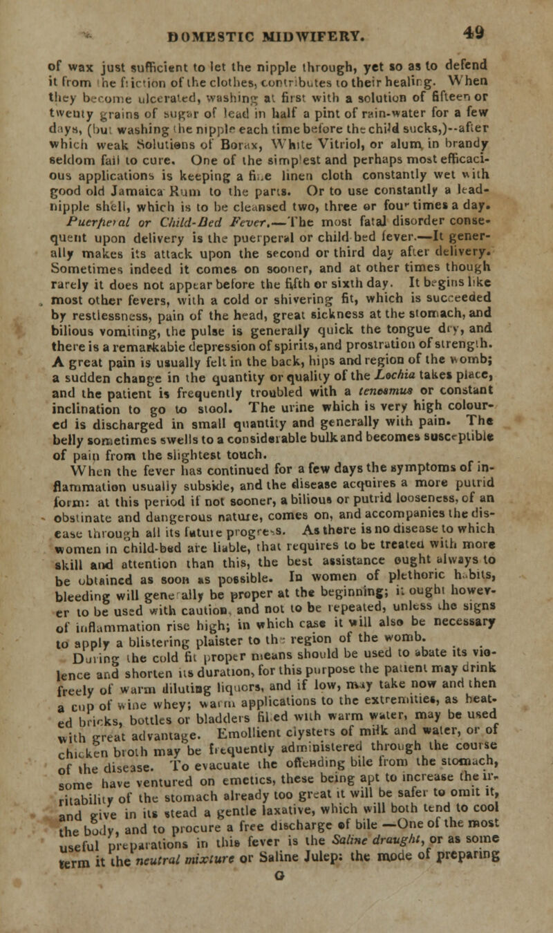 of wax just sufficient to let the nipple through, yet to as to defend it from he friction of the clothes, contributes to their healirg. When they become ulcerated, washing at first with a solution of fifteen or tweuty grains of su^.r of lead in half a pint of rain-water for a few dnys, (bu: washing 'he nipplfeach time before thtchtfd sucks,)--afier which weak Solutions of Borax, White Vitriol, or alum, in brandy seldom fail to cure. One of the simp'est and perhaps moat efficaci- ous applications is keeping a fi.e linen cloth constantly wet with good old Jamaica Rum to the pans. Or to use constantly a lead- nipple shell, which is to be cleansed two, three or fou^ times a day. Puerfietal or Child-Bed Fever.—The most fatal disorder conse- quent upon delivery is the puerperal or child bed lever.—It gener- ally makes its attack upon the second or third day after delivery. Sometimes indeed it comes on sooner, and at other times though rarely it does not appear before the fifth or sixth day. It begins like most other fevers, with a cold or shivering fit, which is succeeded by restlessness, pain of the head, great sickness at the stomach, and bilious vomiting, the pulse is generally quick the tongue dry, and there is a remarkable depression of spirits, and prostration of strength. A great pain is usually felt in the back, hips and region of the womb; a sudden change in the quantity or quality of the Lochia takes place, and the patient is frequently troubled with a tenesmus or constant inclination to go to stool. The urine which is very high colour- ed is discharged in small quantity and generally with pain. The belly sometimes swells to a considerable bulk and becomes susceptible of pain from the slightest touch. When the fever has continued for a few days the symptoms of in- flammation usually subside, and the disease acquires a more putrid form: at this period if not sooner, a bilious or putrid looseness, of an obstinate and dangerous natuxe, comes on, and accompanies the dis- ease through all its Utuie progress. As there is no disease to which women in child-bad are liable, that requires to be treateu with more skill and attention than this, the best assistance ought always to be obtained as soon as possible. In women of plethoric h .bus, bleeding will gene ally be proper at the beginning; U oughi howev- er to be used with caution, and not to be repeated, unless die signs of inflammation rise high; in which case it will also be necessary to apply a blistering plaister to the region of the womb. During the cold fit proper means should be used to abate its vio- lence and shorten us duration, for this purpose the patient may drink freely of warm diluting liquors, and if low, may take now and then a cup of wine whey; warm applications to the extremities, as beat- ed brirks, bottles or bladders filed with warm water, may be used with ereat advantage. Emollient clysters of mdk and water, or of chicken broth may'be frequently administered through the course of the disease. To evacuate the oftcnding bile from the stomach, some have ventured on emetics, these being apt to increase the ir, ritabilitv of the stomach already too great it will be safer to omit it, and eive in its stead a gentle laxative, which will both tend to cool the bo.lv, and to procure a free discharge c-f bile —One of the most useful preparations in this fever is the Saline draught, or as some term it the neutral mixture or Saline Julep: the mode of preparing o