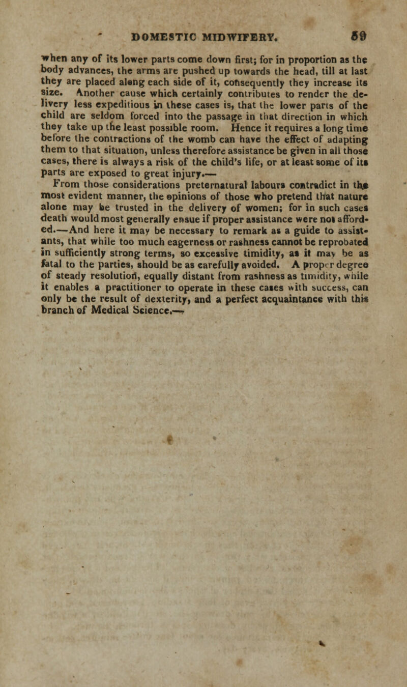 when any of its lower parts come down first; for in proportion as the body advances, the arms are pushed up towards the head, till at last they are placed alang each side of it, consequently they increase ita size, \nother cause which certainly contributes to render the de- livery less expeditious in these cases is, that the lower parts of the child are seldom forced into the passage in that direction in which they take up the least possible room. Hence it requires a long time before the contractions of the womb can have the effect of adapting them to that situation, unless therefore assistance be given in ail those cases, there is always a risk of the child's life, or at least some of ita parts are exposed to great injury.— From those considerations preternatural labours contradict in the most evident manner, the opinions of those who pretend that nature alone may be trusted in the delivery of women; for in such casea death would most generally ensue if proper assistance were not afford- ed.—And here it may be necessary to remark as a guide to assist- ants, that while too much eagerness or rashness cannot be reprobated in sufficiently strong terms, so excessive timidity, at it ma> be as fatal to the parties, should be as carefully avoided. A prop r degree of steady resolution, equally distant from rashness as timidity, while it enables a practitioner to operate in these cases with success, can only be the result of dexterity, and a perfect acquaintance with this branch of Medical Science.—