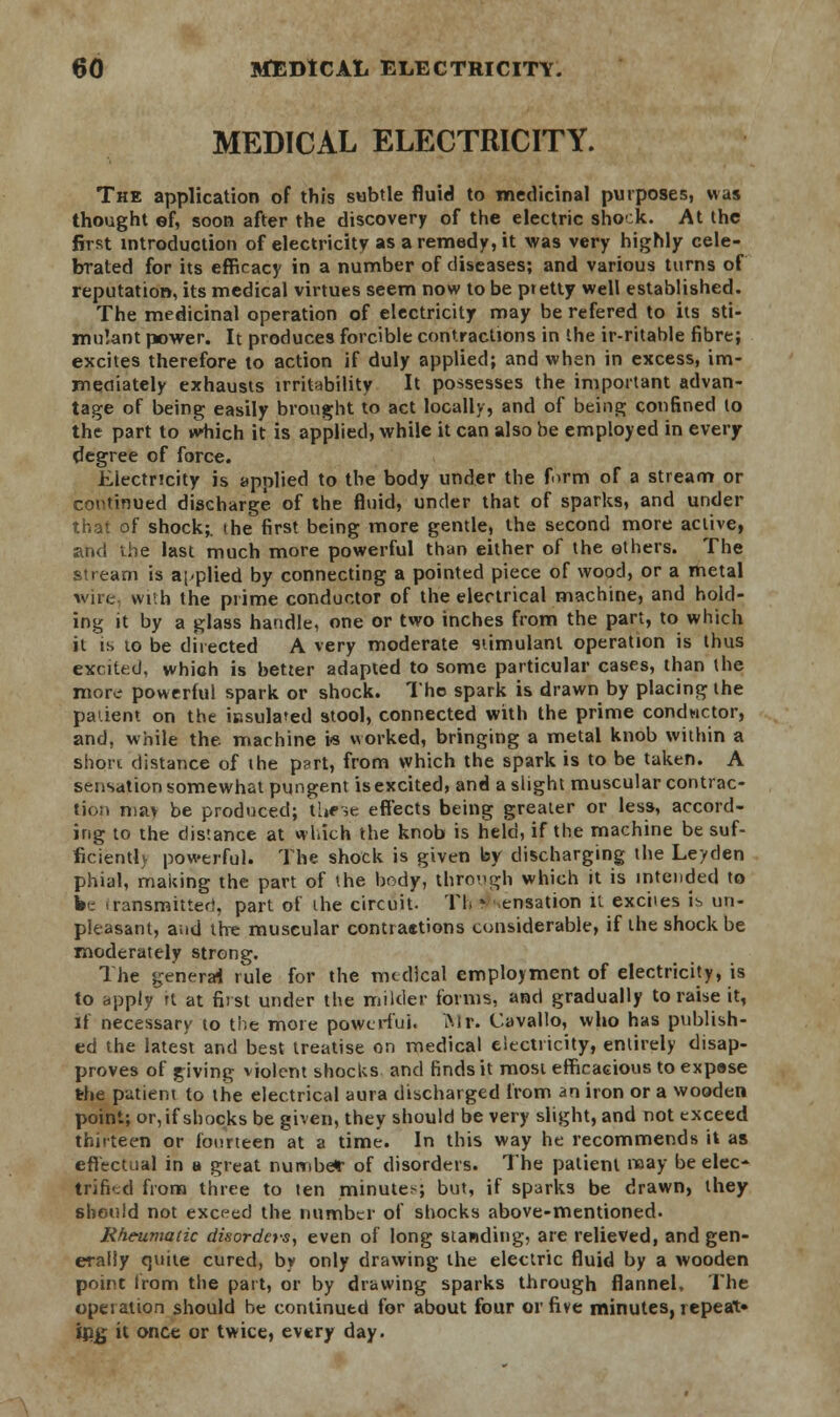 MEDICAL ELECTRICITY. The application of this subtle fluid to medicinal purposes, was thought ef, soon after the discovery of the electric shock. At the first introduction of electricity as a remedy, it was very highly cele- brated for its efficacy in a number of diseases; and various turns of reputation, its medical virtues seem now to be ptetty well established. The medicinal operation of electricity may be refered to its sti- mulant power. It produces forcible contractions in the ir-ritable fibre; excites therefore to action if duly applied; and when in excess, im- mediately exhausts irritability It possesses the important advan- tage of being easily brought to act locally, and of being confined to the part to which it is applied, while it can also be employed in every degree of force. Electricity is applied to the body under the form of a stream or continued discharge of the fluid, under that of sparks, and under that of shock;, the first being more gentle, the second more active, and the last much more powerful than either of the others. The stream is applied by connecting a pointed piece of wood, or a metal wire with the prime conductor of the electrical machine, and hold- ing it by a glass handle, one or two inches from the part, to which it is to be directed A very moderate stimulant operation is thus excited, which is better adapted to some particular cases, than the more powerful spark or shock. The spark is drawn by placing the pa'.ient on the insulated stool, connected with the prime conductor, and, while the. machine i* worked, bringing a metal knob within a short distance of the part, from which the spark is to be taken. A sensation somewhat pungent is excited, and a slight muscular contrac- tion nia> be produced; these effects being greater or less, accord- ing to the distance at which the knob is held, if the machine be suf- ficient!) powerful. The shock is given by discharging the Le/den phial, making the part of the body, through which it is intended to kc transmitted, part of the circuit. Tl> * sensation it exciies is un- pleasant, and the muscular contraetions considerable, if the shock be moderately strong. The general rule for the medical employment of electricity, is to apply it at first under the milder forms, and gradually to raise it, if necessary to the more powerful. Mr. Cavallo, who has publish- ed the latest and best treatise on medical electricity, entirely disap- proves of giving violent shocks and finds it most efficacious to exp«se the patient to the electrical aura discharged from an iron or a wooden point; or, if shocks be given, they should be very slight, and not exceed thirteen or fourteen at a time. In this way he recommends it as effectual in a great number of disorders. The patient may be elec- trified from three to ten minuter; but, if sparks be drawn, they should not exceed the number of shocks above-mentioned. Rheumatic disorders, even of long standing, are relieved, and gen- erally quite cured, by only drawing the electric fluid by a wooden point from the part, or by drawing sparks through flannel. The operation should be continued for about four or five minutes, repeat* ijyj it once or twice, every day.