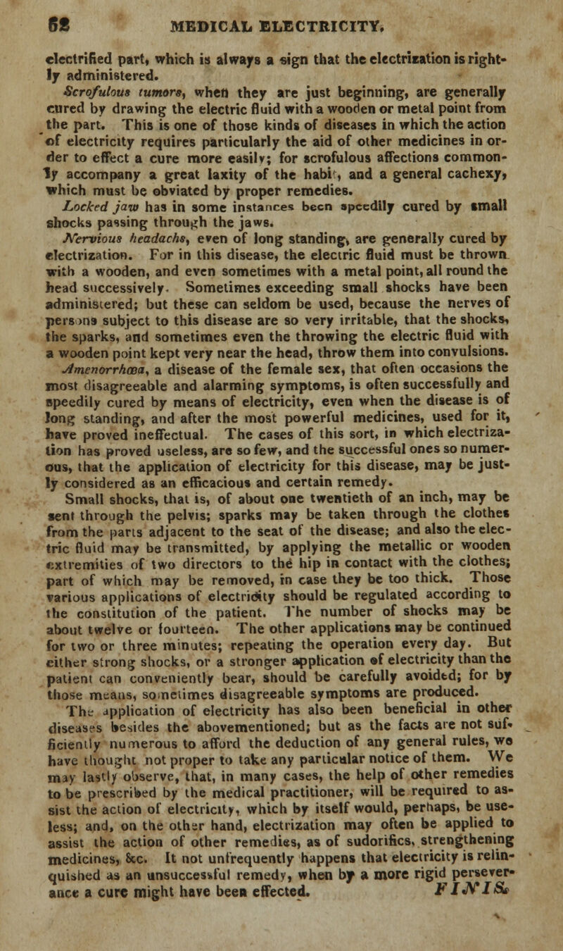 electrified part, which is always a sign that the electrisation is right- ly administered. Scrofulous tumors^ when they are just beginning, are generally cured by drawing the electric fluid with a wooden or metal point from the part. This is one of those kinds of diseases in which the action ©f electricity requires particularly the aid of other medicines in or- der to effect a cure more easily; for scrofulous affections common- ly accompany a great laxity of the habi , and a general cachexy, which must be obviated by proper remedies. Locked jaw has in some instances been speedily cured by small shocks passing through the jaws. Nervioua headachsy even of long standing, are generally cured by electrization. For in this disease, the electric fluid must be thrown with a wooden, and even sometimes with a metal point, all round the head successively. Sometimes exceeding small shocks have been administered; but these can seldom be used, because the nerves of persons subject to this disease are so very irritable, that the shocks, the sparks, and sometimes even the throwing the electric fluid with a wooden point kept very near the head, throw them into convulsions. jimenorrhcBa, a disease of the female sex, that often occasions the most disagreeable and alarming symptoms, is often successfully and speedily cured by means of electricity, even when the disease is of long standing, and after the most powerful medicines, used for it, have proved ineffectual. The cases of this sort, in which electriza- tion has proved useless, are so few, and the successful ones so numer- ous, that the application of electricity for this disease, may be just- ly considered as an efficacious and certain remedy. Small shocks, that is, of about one twentieth of an inch, may be sent through the pelvis; sparks may be taken through the clothes from the pans adjacent to the seat of the disease; and also the elec- tric fluid may be transmitted, by applying the metallic or wooden ♦ixtremities of two directors to the hip in contact with the clothes; part of which may be removed, in case they be too thick. Those various applications of electricity should be regulated according to the constitution of the patient. The number of shocks may be about twelve or fourteen. The other applications may be continued for two or three minutes; repeating the operation everyday. But either strong shocks, or a stronger application of electricity than the patient can conveniently bear, should be carefully avoidtd; for by those means, so neiimes disagreeable symptoms are produced. Th? application of electricity has also been beneficial in other diseases besides the abovementioned; but as the facts are not suf- ficiently numerous to afford the deduction of any general rules, wo have thought not proper to take any particular notice of them. We may lastly observe, that, in many cases, the help of other remedies to be prescribed by the medical practitioner, will be required to as- sist the action of electricity, which by itself would, perhaps, be use- less; and, on the othsr hand, electrization may often be applied to assist the action of other remedies, as of sudorifics, strengthening medicines, &c. It not unfrequently happens that electricity is relin- quished as an unsuccessful remedy, when by a more rigid persever- ance a cure might have been effected. FINI&