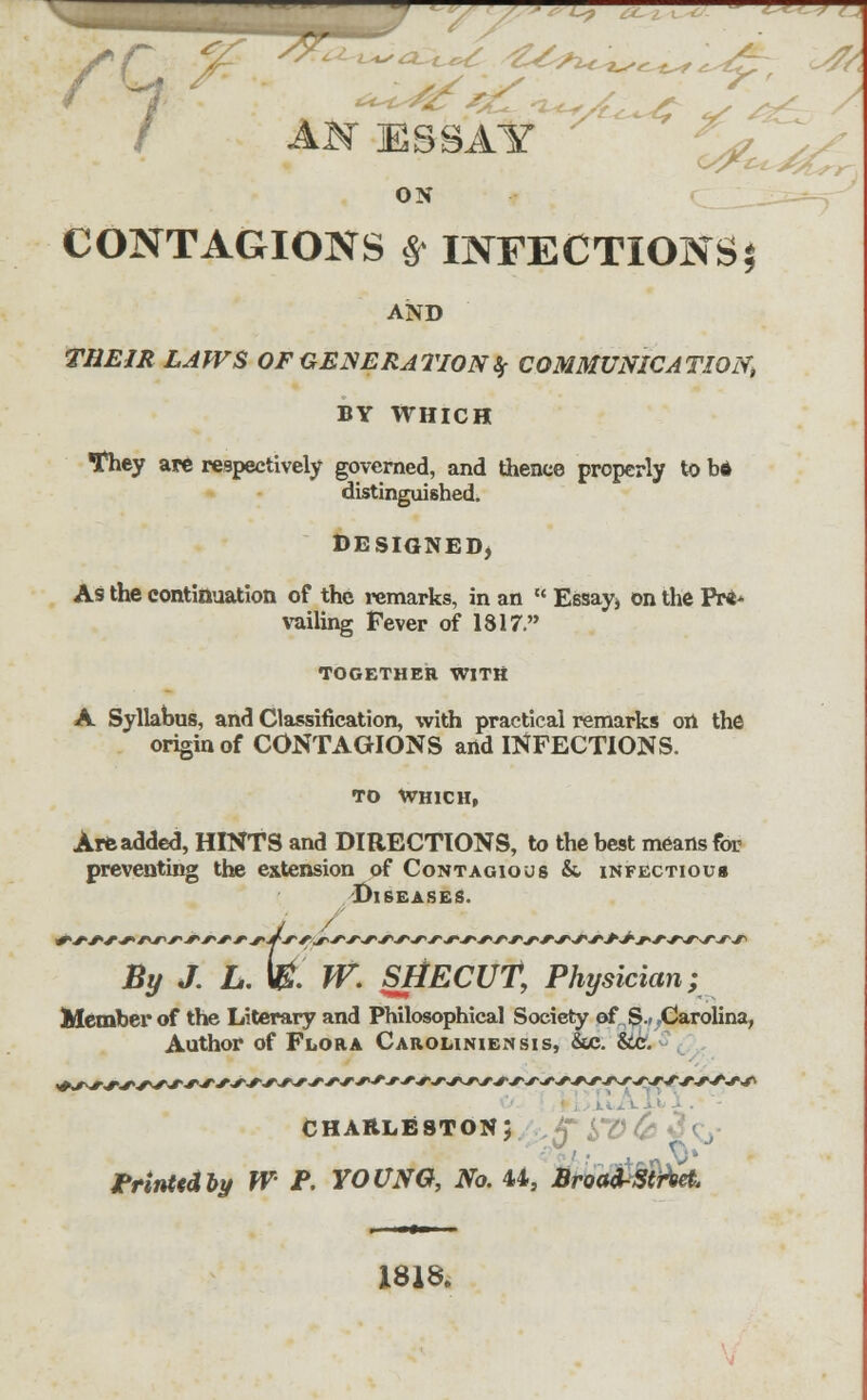 . AN ESSAY ON CONTAGIONS £ INFECTIONS $ AND me/* z^jfs of generation if communication^ BY WHICH tfhey are respectively governed, and thence properly to b* distinguished. DESIGNED, As the continuation of the remarks, in an  Essay* on the Pr** vailing Fever of 1817. TOGETHER WITH A Syllabus, and Classification, with practical remarks on the origin of CONTAGIONS and INFECTIONS. to Which, Are added, HINTS and DIRECTIONS, to the best means for preventing the extension of Contagious & infectious Diseases. ,. fe TV. SI By J. L. \B. W. SHECUT, Physician; Member of the Literary and Philosophical Society of S.< Carolina, Author of Flora Caroliniensis, &c. &c. CHARLESTON; Printed by W P. YOUNG, No. 44, BroaA-Stihet. 1818.