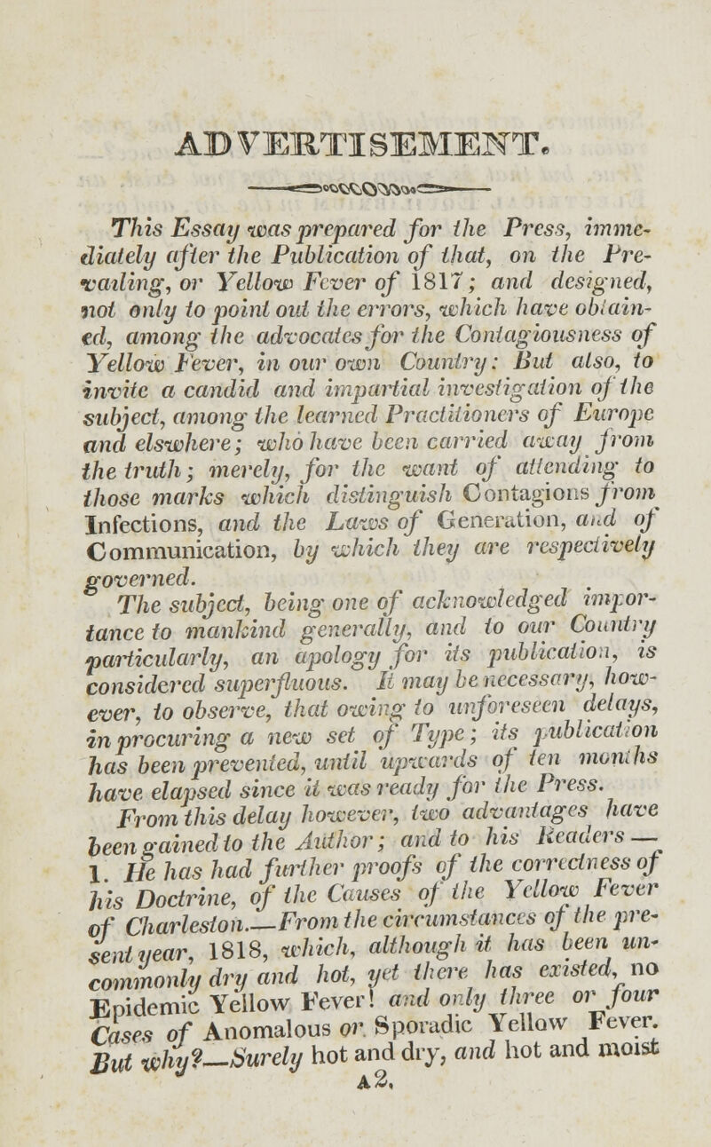 AB VERTISEMENT. This Essay was prepared for the Press, imme- diately after the Publication of that, on the Pre- vailing, or Yellow Fcver of 1817; and designed, not only to point out the errors, which have obtain- ed, among the advocates for the Contagiousness of Yellow Fever, in our own Country: But also, to invite a candid and impartial investigation of the subject, among the learned Practitioners of Europe and elswhere; who have been carried away from the truth; merely, for the want of attending to those marks which distinguish Contagions from Infections, and the Laws of Generation, and of Communication, by which they are respectively governed. The subject, being one of acknowledged impor- tance to mankind generally, and to our Country particularly, an apology for its publication, is considered sujierfluous. U may he necessary, how- ever, to observe, that owing to unforeseen delays, in procuring a new set of Type; its publication has been prevented, until upwards of ten monihs have elapsed since it was ready for the Press. From this delay however, two advantages^ have been gained to the Author; and to his Readers — 1 He has had further proofs of the correctness of his Doctrine, of the Causes of the Yellow Fever of Charleston—From the circumstances of the pre- sent near, 1813, which, although it has been un~ commonly dry and hot, yet there has existed no Epidemic Yellow Fever! and only three or four Cases of Anomalous or. Sporadic Yellow Fever But why?—Surely hot and dry, and hot and moist a2,