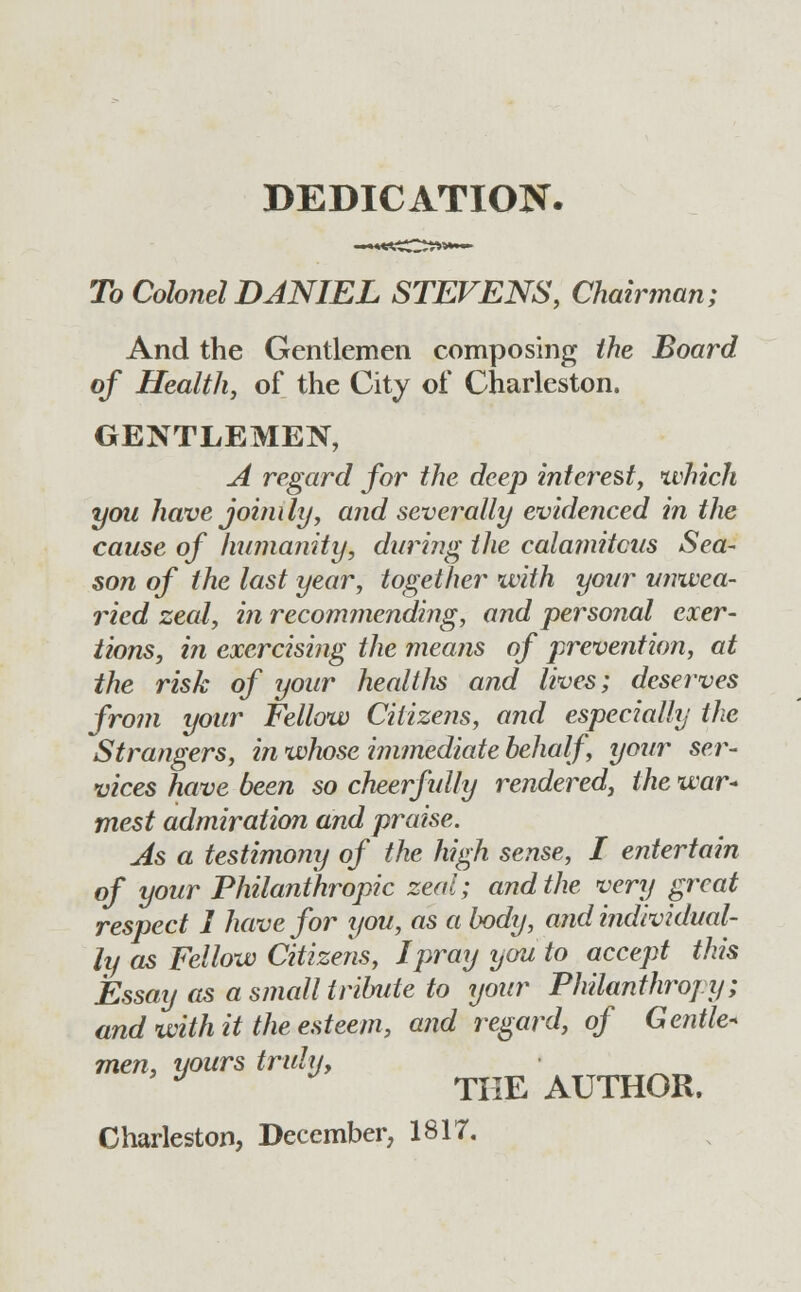 To Colonel DANIEL STEVENS, Chairman; And the Gentlemen composing the Board of Health, of the City of Charleston. GENTLEMEN, A regard for the deep interest, which yoii have joinily, and severally evidenced in the cause of humanity, during the calamitous Sea- son of the last year, together with your unwea- ried zeal, in recommending, and personal exer- tions, in exercising the means of prevention, at the risk of your healtlis and lives; deserves from your Fellow Citizens, and especially the Strangers, in whose immediate behalf, your ser- vices have been so cheerfully rendered, the war- mest admiration and praise. As a testimony of the high sense, I entertain of your Philanthropic zeal; and the very great respect 1 have for you, as a body, and individual- ly as Fellow Citizens, I pray you to accept this Essay as a small tribute to your Philanthropy; and with it the esteem, and regard, of Gentle- men, yours truly, J THE AUTHOR.