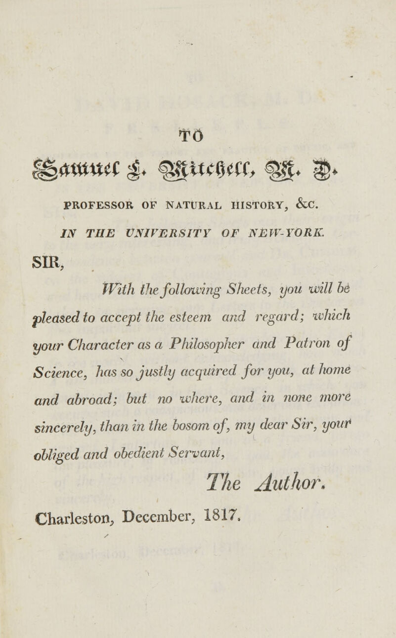 T6 PROFESSOR OF NATURAL HISTORY, &C. IN THE UNIVERSITY OF NEW-YORK. SIR, With the following Sheets, you will be pleased to accept the esteem and regard; which your Character as a Philosopher and Patron of Science, has so justly acquired for you, at home and abroad; hut no where, and in none more sincerely, than in the bosom of, my dear Sir, your obliged and obedient Servant, The Author.