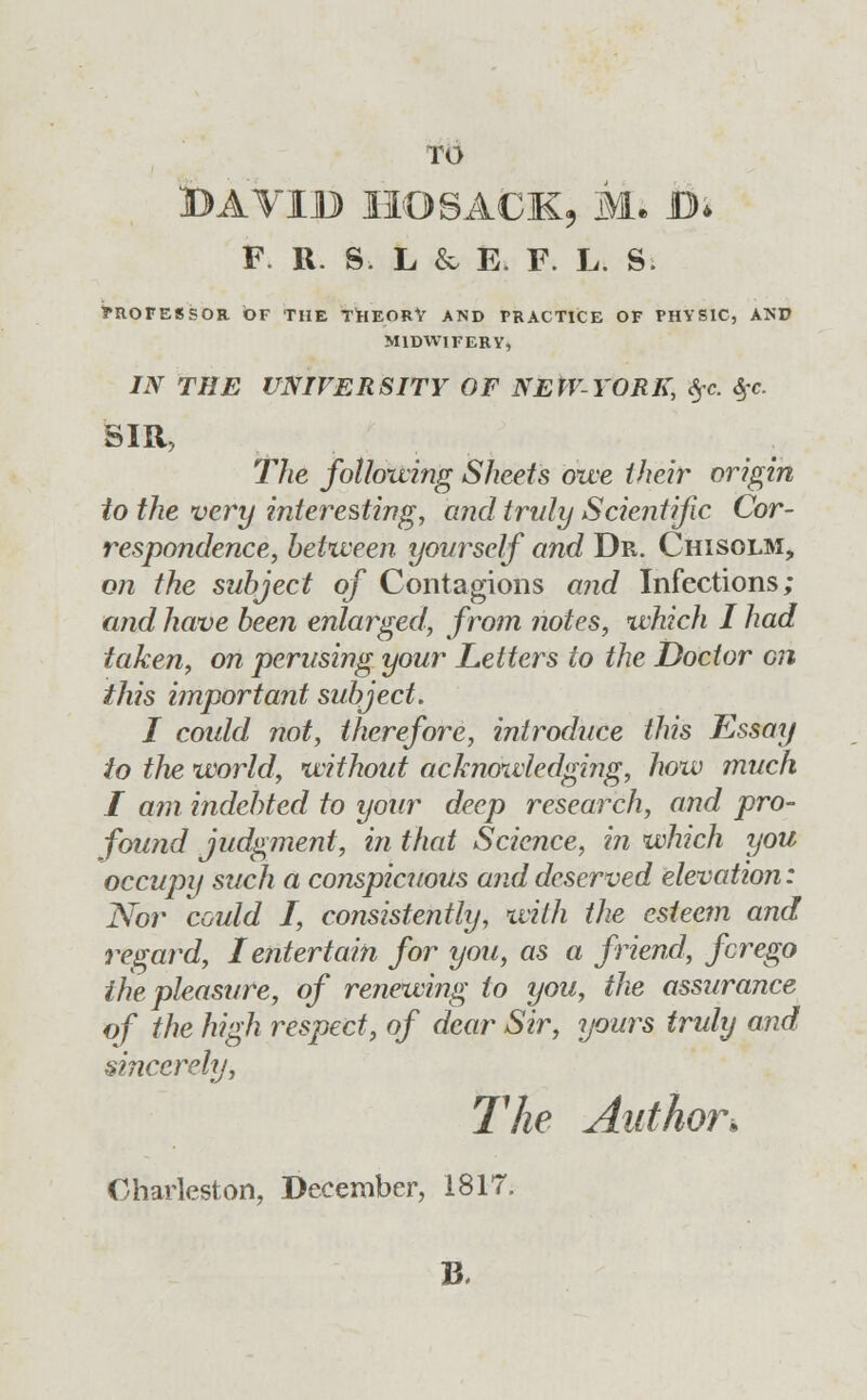 BAVIB HO SACK, Mi B* F. R. S L & E. F. L. S TROFESSOR OF THE THEORY AND FRACTICE OF PHYSIC, AND MIDWIFERY, IN THE UNIVERSITY OF NEPV-YORK, $c. Sfc. SIR, The following Sheets owe their origin to the very interesting, and truly Scientific Cor- respondence, between yourself and Dr. Chisolm, on the subject of Contagions and Infections; and have been enlarged, from notes, which I had taken, on perusing your Letters to the Doctor on this important subject. I could not, therefore, introduce this Essay to the world, without acknowledging, how much I am indebted to your deep research, and pro- found judgment, in that Science, in which you occupy such a conspicuous and deserved elevation: Nor could I, consistently, with the esteem and regard, I entertain for you, as a friend, fcrego the pleasure, of renewing to you, the assurance of the high respect, of dear Sir, yours truly and sincerely, The Author.