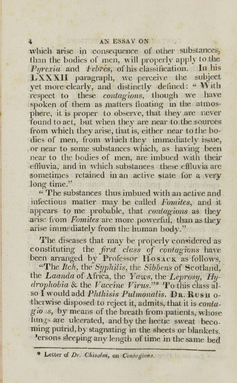 which arise in consequence of other substances, than the bodies of men, will properly apply to the Pyrexia and tcbrcs, of his classification. In his li XXXII paragraph, we perceive the subject yet more clearly, and distinctly defined:  VA ith respect to these contagions, though we have spoken of them as matters floating in the atmos- phere, it is proper to observe, that they arc never found to act, but when they are near to the sources from which they arise, that is, either near to the bo- dies of men, from which they immediately issue, or near to some substances which, as having been near to the bodies of men, are imbued with their effluvia, and in which substances these effluvia are sometimes retained in an active state for a very long time.  The substances thus imbued with an active and infectious matter may be called Fomiics, and it appears to me probable, that contagions as they arise from Fomites are more powerful, than as they arise immediately from the human body. The diseases that may be properly considered as constituting the first class of contagions have been arranged by Professor Ho sack as follows, The Itch, the Syphilis, the Sibbens of Scotland, the Laanda of Africa, the Yaws, the Leprosy, Hy- drophobia & the Vaccine Virus.* To this class al- so I would add Phthisis Pulmonalis. Dr. Rush o- therwise disposed to reject it, admits, that it is conta- gio is, by means of the breath from patients, whose lungs are ulcerated, and by the hectic sweat beco- ming putrid, by stagnating in the sheets or blankets, 'ersons sleeping any length of time in the same bed Letter qf Dr. Chisolm, on Contagions.