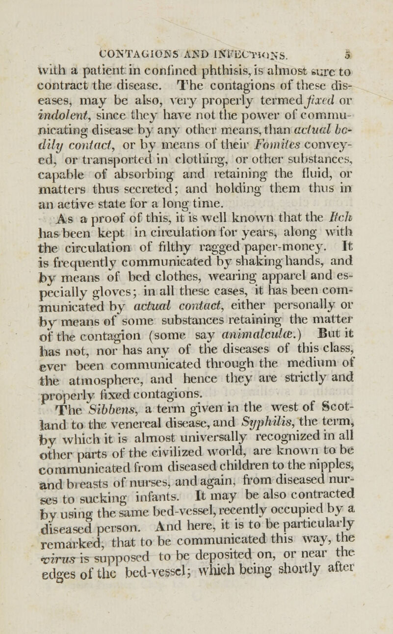 with a patient in confined phthisis, is almost *ure to contract the disease. The contagions of these dis- eases, may be also, very properly termed jixccl or indolent, since they have not the power of commu- nicating disease by any other means, than actual bo- dily contact, or by means of their Fomites convey- ed, or transported in clothing, or other substances, capable of absorbing and retaining the fluid, or matters thus secreted; and holding them thus in an active state for a long time. As a proof of this, it is well known that the Itch has been kept in circulation for years, along with the circulation of filthy ragged paper-money. It is frequently communicated by shaking hands, and by means of bed clothes, wearing apparel and es- pecially gloves; in all these cases, it has been com- municated by actual contact, either personally or by means of some substances retaining the matter of the contagion (some say animalculcc.) But it has not, nor has any of the diseases of this class, ever been communicated through the medium of the atmosphere, and hence they are strictly and properly fixed contagions. The Sibbens, a term given in the west of Scot- land to the venereal disease, and Syphilis, the term, by which it is almost universally recognized in all other parts of the civilized world, are known to be communicated from diseased children to the nipples, and breasts of nurses, and again, from diseased nur- ses to sucking infants. It may be also contracted by using the same bed-vessel, recently occupied by a diseased person. And here, it is to be particularly remarked, that to be communicated this way, the virus is supposed to be deposited on, or near the edges of the bed-vessel; which being shortly after