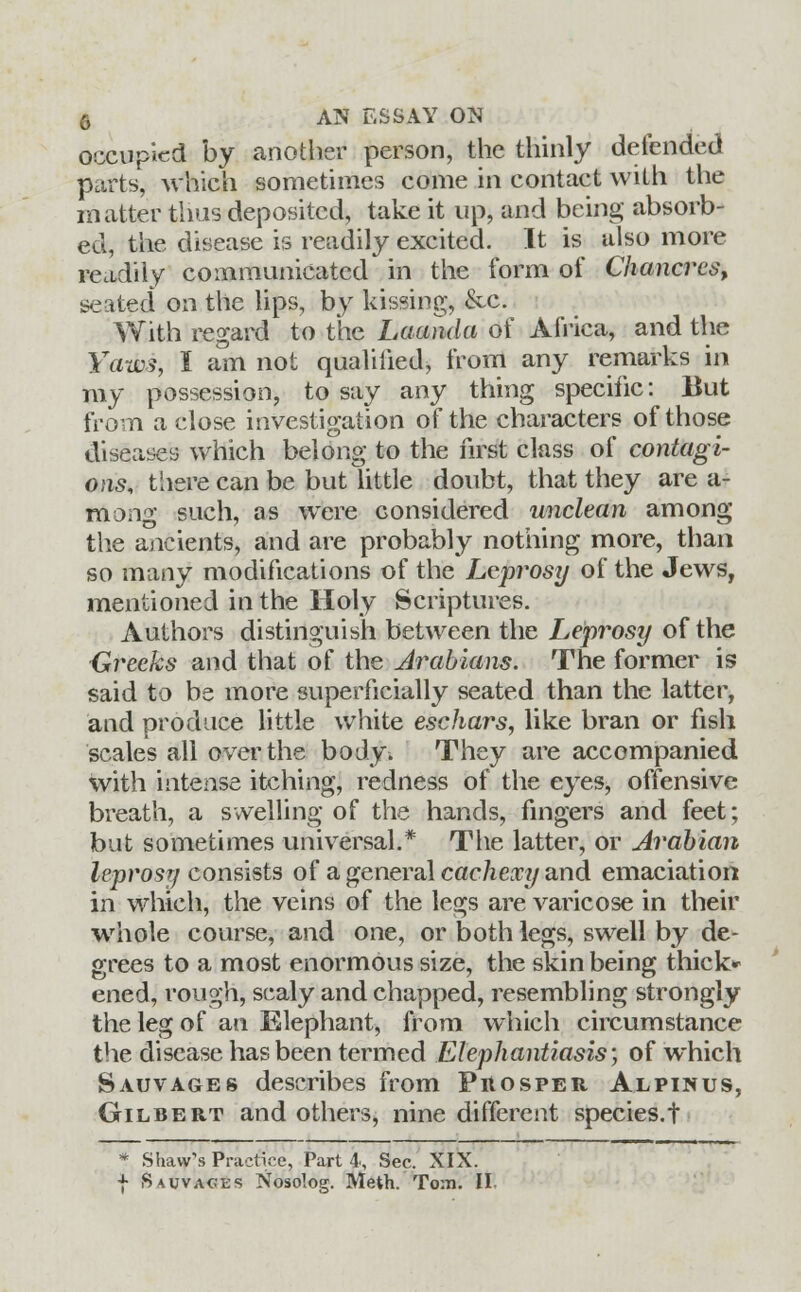 occupied by another person, the thinly defended parts, which sometimes come in contact with the matter thus deposited, take it up, and being absorb- ed, the disease is readily excited. It is also more readily communicated in the form of Chancres, seated on the lips, by kissing, &c. With regard to the Luanda of Africa, and the Yams, I am not qualified, from any remarks in my possession, to say any thing specific: But from a close investigation of the characters of those diseases which belong to the first class of contagi- ons, there can be but little doubt, that they are a- mong such, as were considered unclean among the ancients, and are probably nothing more, than so many modifications of the Leprosy of the Jews, mentioned in the Holy Scriptures. Authors distinguish between the Leprosy of the Greeks and that of the Arabians. The former is said to be more superficially seated than the latter, and produce little white eschars, like bran or fish scales all over the body. They are accompanied with intense itching, redness of the eyes, offensive breath, a swelling of the hands, fingers and feet; but sometimes universal.* The latter, or Arabian leprosy consists of a general cachexy and emaciation in which, the veins of the legs are varicose in their whole course, and one, or both legs, swell by de- grees to a most enormous size, the skin being thick* ened, rough, scaly and chapped, resembling strongly the leg of an Elephant, from which circumstance the disease has been termed Elephantiasis; of which Sauvages describes from Phosper Alpinus, Gilbert and others, nine different species.t * Shaw's Practice, Parti, Sec. XIX. f Sauvages Nosolog. Meth. To:n. II.