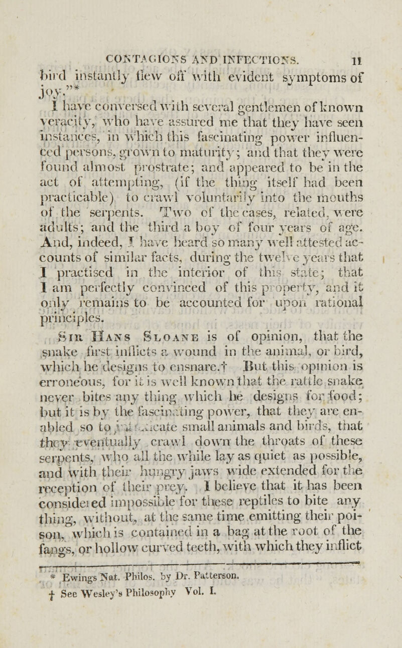 bird instantly new oil with evident symptoms of 1 have conversed with several gentlemen of known \oraciiy, who have assured me that they have seen instance's, in which this fascinating power influen- ced persons, grown to maturity; and that they were found almost prostrate; and appeared to be in the act of attempting, (if the thing itself had been practicable) to crawl Voluntarily into the mouths of the serpents. Two of the cases, related, were adults; and the third a boy of four years of age. And, indeed, J. have heard so many well attested ac- counts of similar facts, during the tweT e years that I practised in the interior of this state; that I am perfectly convinced of this pi operty, and it only remains to be accounted for upon rational principles. Bin Hans Sloane is of opinion, that the snake first inflicts a wound in the animal, or bird, which he designs to ensnare.t Hut this opinion is erroneous, for it is well known that the rattle snake never bites any tiling which he designs for food; but it is by the fascinating power, that they are en- abled so to }..-*;i-.^cate small animals and birds, that they tvenmally crawl down the throats of these serpents, wh.o all the while lay as quiet as possible, and with their hungry jaws wide extended for the reception of their prey/ I believe that it has been considei eel impossible for these reptiles to bite any tiling, without, at the same time emitting their poi- son, which is contained in a bag at the root of the fanos, or hollow curved teeth, with which they inflict  Ewings Nat. Philos. by Dr. Patterson. f See Wesley's Philosophy Vol. I.