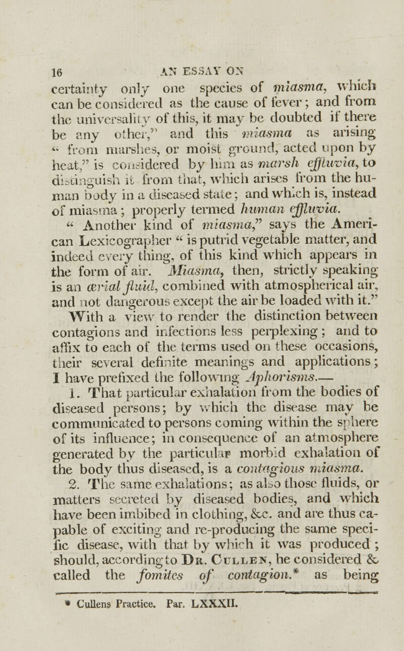 certainty only one species of miasma, which can be considered as the cause of fever; and from the universality of this, it may be doubted if there be any other,51 and this miasma as arising  from marshes, or moist ground, acted upon by heat, is considered by him as marsh effluvia, to distinguish it from that, which arises from the hu- man body in a diseased state; and which is, instead of miasma; properly termed human effluvia. « Another kind of miasma says the Ameri- can Lexicographer  is putrid vegetable matter, and indeed every thing, of this kind which appears in the form of air. Miasma, then, strictly speaking- is an atrial fluid, combined with atmospherical air, and not dangerous except the air be loaded with it. With a view to render the distinction between contagions and infections less perplexing ; and to affix to each of the terms used on these occasions, their several definite meanings and applications; I have prefixed the following Aphorisms— 1. That particular exhalation from the bodies of diseased persons; by which the disease may be communicated to persons coming within the srhere of its influence; in consequence of an atmosphere generated by the particular morbid exhalation of the body thus diseased, is a contagious miasma. 2. The same exhalations; as aLo those fluids, or matters secreted by diseased bodies, and which have been imbibed in clothing, &c. and are thus ca- pable of exciting and re-producing the same speci- fic disease, with that by which it was produced ; should, according to Dr. Cullen, he considered & called the fomites of contagion* as being » Cullens Practice. Par. LXXXII.