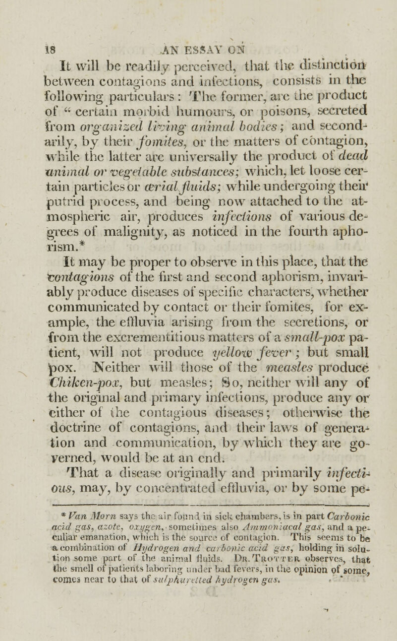 It will be readily perceived, that the distinction between contagions and infections, consists in the following particulars : The former, are the product of  certain morbid humours, or poisons, secreted from organized living animal bodies; and second- arily, by their fomites, or the matters of contagion, while the latter are universally the product of dead unimal or vegetable substances; which, let loose cer- tain particles or cerialfluids; while undergoing their putrid process, and being now attached to the at- mospheric air, produces infections of various de- grees of malignity, as noticed in the fourth apho- rism.* It may be proper to observe in this place, that the contagions of the first and second aphorism, invari- ably produce diseases of specific characters, whether communicated by contact or their fomites, for ex- ample, the effluvia arising from the secretions, or from the excrementitious matters of a smedl-pox pa- tient, will not produce yellow fever; but small £>ox. Neither will those of the measles produce Chikcn-pox, but measles; So, neither will any of the original and primary infections, produce any or cither of the contagious diseases; otherwise the doctrine of contagions, and their laws of genera* tion and communication, by which they are go- verned, would be at an end. That a disease originally and primarily infecti- ous, may, by concentrated effluvia, or by some pe- * Van Morn says the air found in side chambers, is in part Carbonic acid gas, azote, oxygen,-sometimes also Ainrnonutcal gas, and a pe- culiar emanation, which is the source of contagion. This seems to be a. combination of Hydrogen and carbonic acid gas, holding in solu- tion some part of the animal fluids. Dr.Trotter observes, that the smell of patients laboring under bad fevers, in the opinion of some., comes near to that of sulphuretted hydrogen gas.