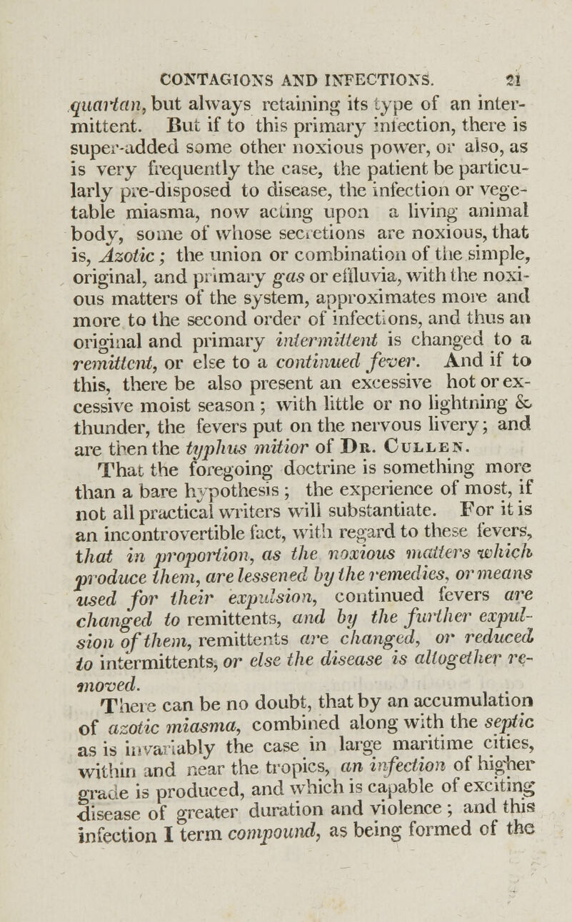 quaHan, but always retaining its type of an inter- mittent. But if to this primary miection, there is super-added some other noxious power, or also, as is very frequently the case, the patient be particu- larly pre-disposed to disease, the infection or vege- table miasma, now acting upon a living animal body, some of whose secretions are noxious, that is, Azotic; the union or combination of the simple, original, and primary gas or effluvia, with the noxi- ous matters of the system, approximates more and more to the second order of infections, and thus an original and primary intermittent is changed to a remittent, or else to a continued fever. And if to this, there be also present an excessive hot or ex- cessive moist season ; with little or no lightning & thunder, the fevers put on the nervous livery; and are then the typhus mitior of Dr. Cullen. That the foregoing doctrine is something more than a bare hypothesis ; the experience of most, if not all practical writers will substantiate. For it is an incontrovertible fact, with regard to these fevers, that in proportion, as the noxious matters which produce them, are lessened by the remedies, or means used for their expulsion, continued fevers are changed to remittents, and by the further expul- sion of them, remittents are changed, or reduced to intermittents, or else the disease is altogether re- moved. There can be no doubt, that by an accumulation of azotic miasma, combined along with the septic as is invariably the case in large maritime cities, within and near the tropics, an infection of higher grade is produced, and which is capable of exciting ■disease of greater duration and violence ; and this infection I term compound, as being formed of the