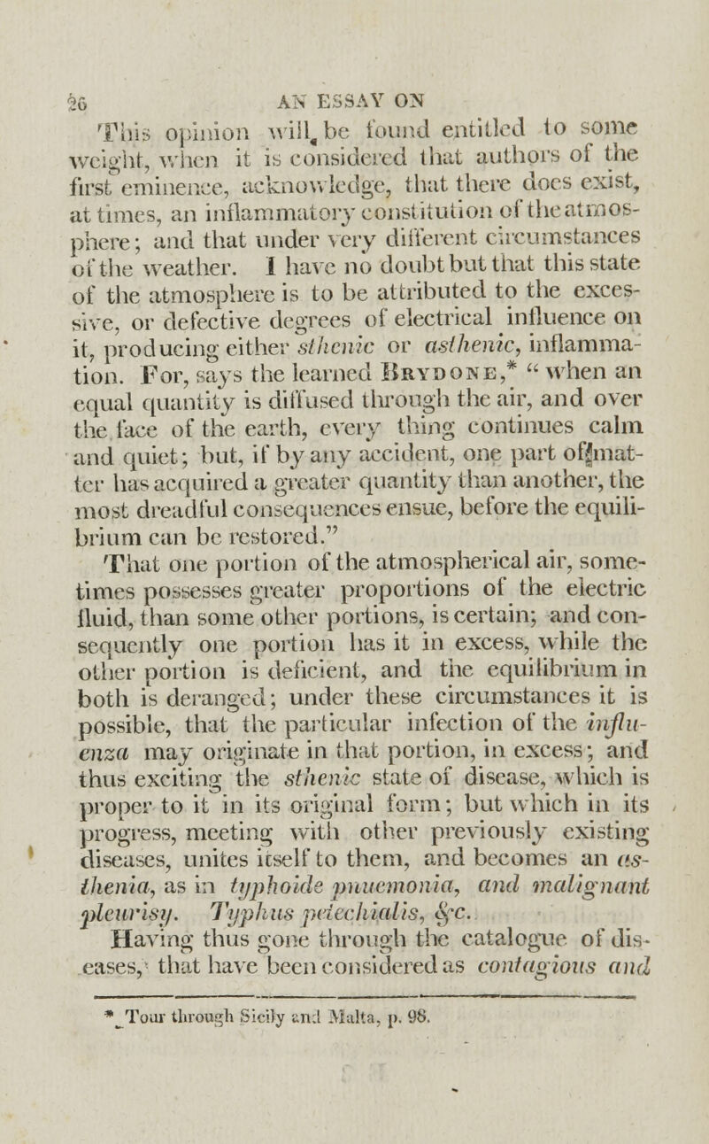 This opinion will, be found entitled to some weight, when it is considered that authors of the first eminence, acknowledge, that there docs exist, at times, an inflammatory constitution of the atmos- phere; and that under very different circumstances of the weather. I have no doubt but that this state of the atmosphere is to be attributed to the exces- sive, or defective degrees of electrical influence on it, producing either sthenic or asthenic, inflamma- tion. For, says the learned Brydone,*  when an equal quantity is diffused through the air, and over the face of the earth, every thing continues calm and quiet; but, if by any accident, one part off mat- ter has acquired a greater quantity than another, the most dreadful consequences ensue, before the equili- brium can be restored. That one portion of the atmospherical air, some- times possesses greater proportions of the electric fluid, than some other portions, is certain; and con- sequently one portion has it in excess, while the other portion is deficient, and the equilibrium in both is deranged; under these circumstances it is possible, that the particular infection of the influ- enza may originate in that portion, in excess; and thus exciting the sthenic state of disease, which is propei- to it in its original form; but which in its progress, meeting with other previously existing diseases, unites itself to them, and becomes an as- thenia, asm typhoidc imucmonia, and malignant 'pleurisy. Typhus pcicchialis, eye. Having thus gone through the catalogue of dis- eases,- that have been considered as contagious and *^Tour through Sicily unci Malta. j>. 98.