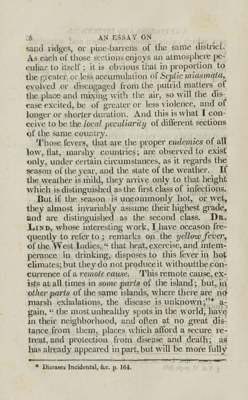 sand ridges, or pine-barrens of the same district. As each of those sections enjoys an atmosphere pe- culiar to itself ; it is obvious that in proportion to the greater orless accumulation of Septic miasmata, evolved or disengaged from the putrid matters of the place and mixing with the air, so will the dis- ease excited, be of greater or less violence, and of longer or shorter duration. And this is what I con- ceive to be the local peculiarity of different sections of the same country. Those fevers, that are the proper endemics of all low, flat, marshy countries; are observed to exist only, under certain circumstances, as it regards the season of the year, and the state of the weather. If the weather is mild, they arrive only to that height which is distinguished as the first class of infections. But if the season is uncommonly hot, or wet, they almost invariably assume their highest grade, and are distinguished as the second class. Dtt* IiiND, whose interesting work, I have occason fre- quently to refer to ; remarks on the yellow fever, of the West Indies,  that heat, exercise, and intem- perance in drinking, disposes to this fever in hot climates; but they do not produce it withoutthe con- currence of a remote cause. This remote cause, ex- ists at all times in some parts of the island; but, in other parts of the same islands, where there are ri6 marsh exhalations, the disease is unknown;* a- 7 J gain,  the most unhealthy spots in the world, have in their neighborhood, and often at no great dis- tance from them, places which afford a secure re- treat, and protection from disease and death; as has already appeared in part, but will be more fully » ' ' ' ' . ■ i ■— •—■ * Diseases Incidental, &c. p. 164.
