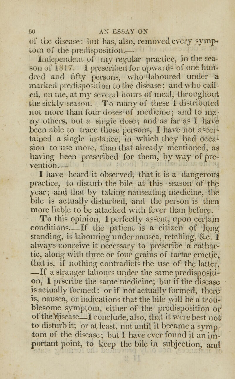 of the disease: but lias, also, removed every synip^ torn of the predisposition— Independent of my regular practice, in the sea- son of 1817. I prescribed for upwards of one hun- dred arid fifty persons, who laboured under a marked predisposition to the disease; and who call- ed, on me, at my several hours of meal, throughout the sickly season. To many of these I distributed not more than four doses of medicine; and to ma- ny others, but a single dose; and as far as I have- been able to trace those persons, I have not ascer- tained a single instance, in which they had occa- sion to use more, than that already mentioned, as having been prescribed for them, by way of pre- vention I have heard it observed, that it is a dangerous practice, to disturb the bile at this season of the year; and that by taking nauseating medicine, the bile is actually disturbed, and the person is then more liable to be attacked with fever than before. To this opinion, I perfectly assent, upon certain conditions—If the patient is a citizen of long standing, is labouring under nausea, retching, &c. I always conceive it necessary to prescribe a cathar- tic, along with three or four grains of tartar emetic, that is, if nothing contradicts the use of the latter. —If a stranger labours under the same predispositi- on, I prscribe the same medicine; but if the disease is actually formed: or if not actually formed, there is, nausea, or indications that the bile will be a trou- blesome symptom, either of the predisposition or of theMisease—I conclude, also, that it were best not to disturb it; or at least, not until it became a symp- tom of the disease; but I have ever found it an im- portant point, to keep the bile in subjection, and