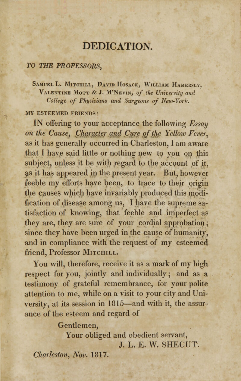 DEDICATION. TO THE PROFESSORS, Samuel L. Mitchill, David Hosack, William Hamerslv. Valentine Mott & J. M'Nevin, of the University and College of Physicians and Surgeons of New-York. MY ESTEEMED FRIENDS! IN offering to your acceptance the following Essay on the Cause, pharacter and Cure of the Yellow Fever■, as it has generally occurred in Charleston, I am aware that I have said little or nothing new to you on this subject, unless it be with regard to the account of it, as it has appeared in the present year. But, however feeble my efforts have been, to trace to their origin the causes which have invariably produced this modi- fication of disease among us, I have the supreme sa- tisfaction of knowing, that feeble and imperfect as they are, they are sure of your cordial approbation; since they have been urged in the cause of humanity, and in compliance with the request of my esteemed friend, Professor Mitchill. You will, therefore, receive it as a mark of my high respect for you, jointly and individually; and as a testimony of grateful remembrance, for your polite attention to me, while on a visit to your city and Uni- versity, at its session in 1815—and with it, the assur- ance of the esteem and regard of Gentlemen, Your obliged and obedient servant, J. L. E. W. SHECUT. Charleston, Nov. 1817.