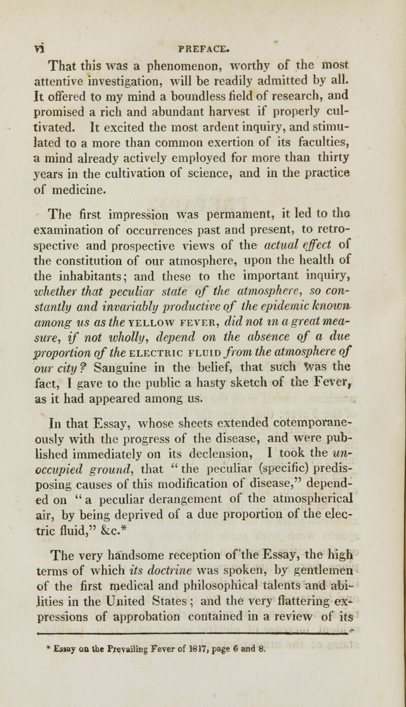 That this was a phenomenon, worthy of the most attentive investigation, will be readily admitted by all. It offered to my mind a boundless field of research, and promised a rich and abundant harvest if properly cul- tivated. It excited the most ardent inquiry, and stimu- lated to a more than common exertion of its faculties, a mind already actively employed for more than thirty years in the cultivation of science, and in the practice of medicine. The first impression was permament, it led to the examination of occurrences past and present, to retro- spective and prospective views of the actual effect of the constitution of our atmosphere, upon the health of the inhabitants; and these to the important inquiry, whether that peculiar state of the atmosphere, so con- stantly and invariably productive of the epidemic known among us as the yellow fever, did not in a great mea- sure, if not wholly, depend on the absence of a due proportion of the electric fluid from the atmosphere of our city ? Sanguine in the belief, that such Was the fact, I gave to the public a hasty sketch of the Fever, as it had appeared among us. In that Essay, whose sheets extended cotemporane- ously with the progress of the disease, and were pub- lished immediately on its declension, I took the un- occupied ground, that the peculiar (specific) predis- posing causes of this modification of disease, depend- ed on a peculiar derangement of the atmospherical air, by being deprived of a due proportion of the elec- tric fluid, &c* The very handsome reception of the Essay, the high terms of which its doctrine was spoken, by gentlemen of the first medical and philosophical talents and abi- lities in the United States; and the very flattering ex- pressions of approbation contained in a review of its * Essay on the Prevailing Fever of 1817, page 6 and 8.