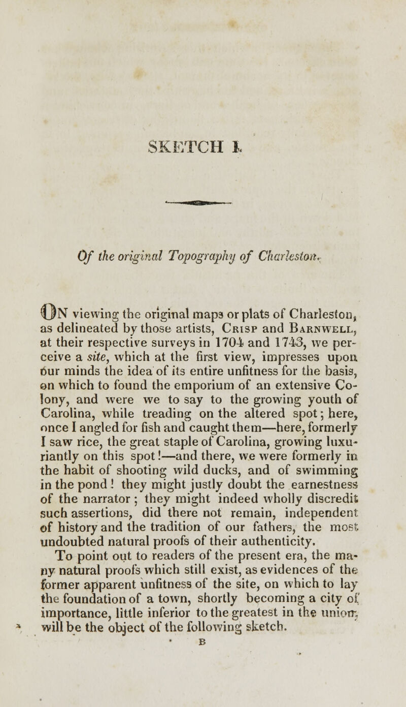 Of the original Topography of Charleston, %JN viewing the original maps or plats of Charleston, as delineated by those artists, Crisp and Barnwell, at their respective surveys in 1704 and 1743, we per- ceive a site, which at the first view, impresses upon bur minds the idea of its entire unfitness for the basis, on which to found the emporium of an extensive Co- lony, and were we to say to the growing youth of Carolina, while treading on the altered spot; here, once I angled for fish and caught them—here, formerly I saw rice, the great staple of Carolina, growing luxu- riantly on this spot!—and there, we were formerly in the habit of shooting wild ducks, and of swimming in the pond ! they might justly doubt the earnestness of the narrator; they might indeed wholly discredit such assertions, did there not remain, independent of history and the tradition of our fathers, the most undoubted natural proofs of their authenticity. To point out to readers of the present era, the ma- ny natural proofs which still exist, as evidences of the former apparent unfitness of the site, on which to lay the foundation of a town, shortly becoming a city of importance, little inferior to the greatest in the unioir. will be the object of the following sketch.