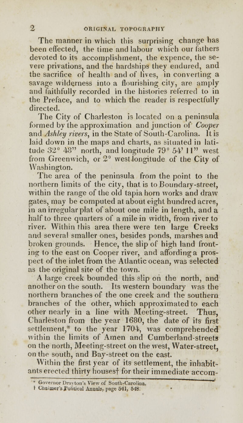 The manner in which this surprising change has been effected, the time and labour which our fathers devoted to its accomplishment, the expence, the se- vere privations, and the hardships they endured, and the sacrifice of health and of lives, in converting a savage wilderness into a nourishing city, are amply and faithfully recorded in the histories referred to in the Preface, and to which the reader is respectfully directed. The City of Charleston is located on a peninsula formed by the approximation and junction of Cooper and Ashley rivers^ in the State of South-Carolina. It is laid down in the maps and charts, as situated in lati- tude 32° 48 north, and longitude 79° 54' 11 west from Greenwich, or 2° west longitude of the City of Washington. The area of the peninsula from the point to the northern limits of the city, that is to Boundary-street, within the range of the old tapia horn works and draw gates, may be computed at about eight hundred acres, in an irregular plat of about one mile in length, and a half to three quarters of a mile in width, from river to river. Within this area there were ten large Creeks and several smaller ones, besides ponds, marshes and broken grounds. Hence, the slip of high land front- ing to the east on Cooper river, and affording a pros- pect of the inlet from the Atlantic ocean, was selected as the original site of the town. A large creek bounded this slip oh the north, and another on the south. Its western boundary was the northern branches of the one creek and the southern branches of the other, which approximated to each other nearly in a line with Meeting-street. Thus, Charleston from the year 1680, the date of its first settlement,* to the year 1704, was comprehended within the limits of Amen and Cumberland-streets on the north, Meeting-street on the west, Water-street, on the south, and Bay-street on the east. Within the first year of its settlement, the inhabit- ants erected thirty housesf for their immediate accom- * Governor Drayton's View of South-Carolina, t Chaimer'spolitical Annals, page 541, 548.