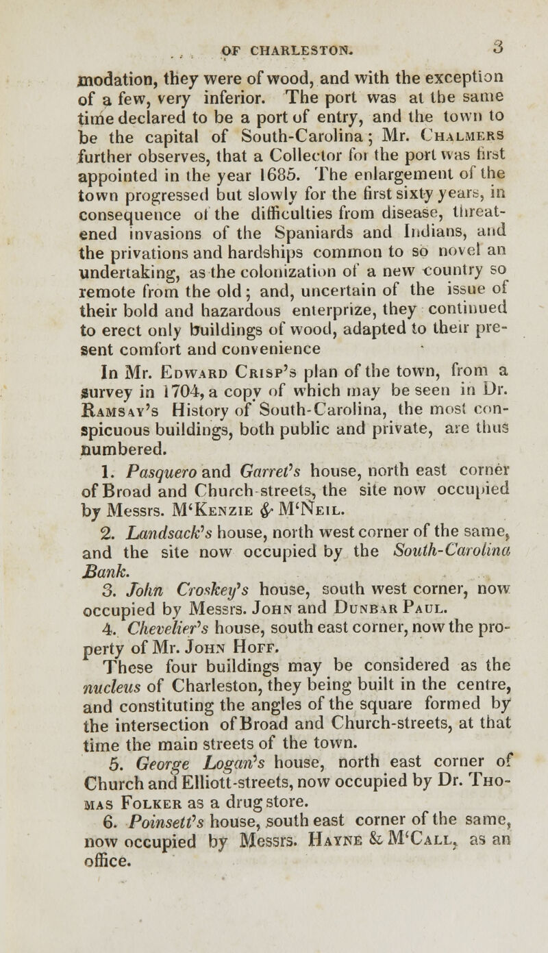 jnodation, they were of wood, and with the exception of a few, very inferior. The port was at the same tithe declared to be a port of entry, and the town to be the capital of South-Carolina; Mr. Chalmers further observes, that a Collector for the port was first appointed in the year 1685. The enlargement of the town progressed but slowly for the first sixty years, in consequence of the difficulties from disease, threat- ened invasions of the Spaniards and Indians, and the privations and hardships common to so novel an undertaking, as the colonization of a new country so remote from the old; and, uncertain of the issue of their bold and hazardous enterprize, they continued to erect only buildings of wood, adapted to their pre- sent comfort and convenience In Mr. Edward Crisp's plan of the town, from a survey in 1704, a copy of which may be seen in Dr. Ramsey's History of South-Carolina, the most con- spicuous buildings, both public and private, are thus numbered. 1. Pasquero and Garret's house, north east corner of Broad and Church streets, the site now occupied by Messrs. M'Kenzie & M'tf eil. 2. Landsack's house, north west corner of the same, and the site now occupied by the South-Carolina Bank. 3. John Croskey's house, south west corner, now occupied by Messrs. John and Dunbar Paul. 4. Chevelier's house, south east corner, now the pro- perty of Mr. John Hoff. These four buildings may be considered as the nucleus of Charleston, they being built in the centre, and constituting the angles of the square formed by the intersection of Broad and Church-streets, at that time the main streets of the town. 5. George Logan's house, north east corner of Church and Elliott-streets, now occupied by Dr. Tho- mas Folker as a drugstore. 6. Poinsett's house, south east corner of the same, now occupied by Messrs. Hayne & M'Call^ as an office.