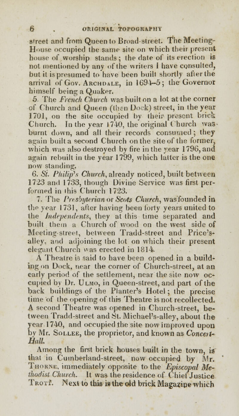 street and from Queen to Broad street. The Meeting- House occupied the same site on which their present house of worship stands ; the date of its erection is not mentioned by any of the writers I have consulted, but it is presumed to have been built shortly after the arrival of Gov. Archdale, in 169 lt-5; the Governor himself being a Quaker. 5. The French Church was built on a lot at the corner of Church and Queen (then Dock) street, in the year 1701, on the site occupied by their present brick Church. In the year 1740, the original Church was* burnt down, and all their records consumed; they again built a second Church on the site of the former, which was also destroyed by 6re in the year 1796, and again rebuilt in the year 1799, which latter is the one now standing. 6. Si. Philip's Church, already noticed, built between 1723 and 1733, though Divine Service was first per- formed in this Church 1723. 7. The Presbyterian or Scots Church, was founded in the year 1731, after having been forty years united to the Independents, they at this time separated and built them a Church of wood on the west side of Meeting street, between Tradd-street and Price's- alley, and adjoining the lot on which their present elegant Church was erected in 1814. A Theatre is said to have been opened in a build- ing on Dock, near the corner of Church-street, at an early period of the settlement, near the site now oc- cupied by Dr. Ulmo, in Queen-street, and part of the back buildings of the Planter's Hotel; the precise time of the opening of this Theatre is not recollected. A second Theatre was opened in Church-street, be- tween Tradd-street and St. Michael's-alley, about the year 1740, and occupied the site now improved upon by Mr. Sollee, the proprietor, and known as Conceit* Hall Among the first brick houses built in the town, is that in Cumberland-street, now occupied by Mr. Thorne, immediately opposite to the Episcopal Me- thodist Church. It was the residence of Chief Justice Trott. Next to this is the old brick Maga?irje which