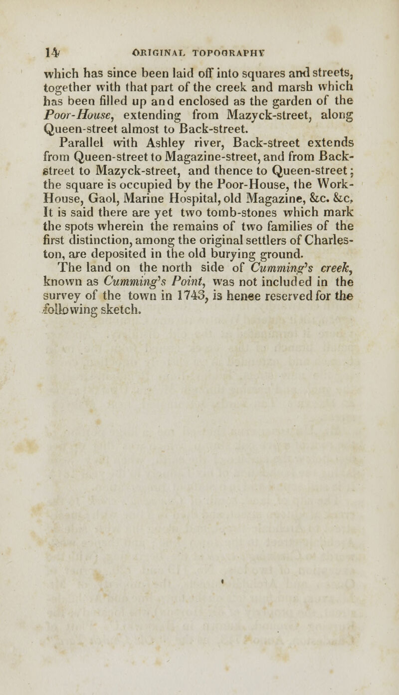 which has since been laid off into squares ami streets, together with that part of the creek and marsh which has been filled up and enclosed as the garden of the Poor-House, extending from Mazyck-street, along Queen-street almost to Back-street. Parallel with Ashley river, Back-street extends from Queen-street to Magazine-street, and from Back- street to Mazyck-street, and thence to Queen-street; the square is occupied by the Poor-House, the Work- House, Gaol, Marine Hospital, old Magazine, &c. &c, It is said there are yet two tomb-stones which mark the spots wherein the remains of two families of the first distinction, among the original settlers of Charles- ton, are deposited in the old burying ground. The land on the north side of Cumming's creek, known as Cumming's Point, was not included in the survey of the town in 1743, is henee reserved for the following sketch.