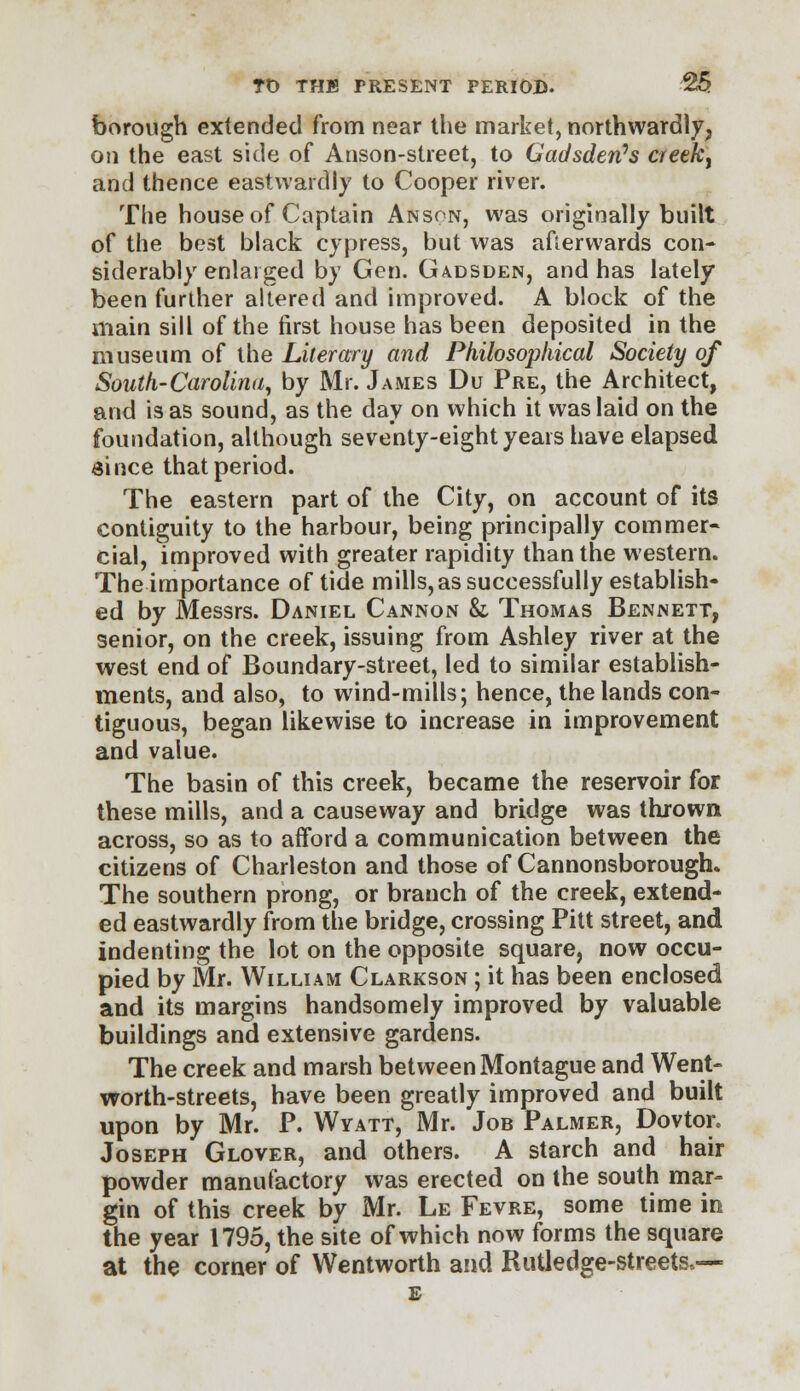 borough extended from near the market, northwardly, on the east side of Anson-street, to Gadsden's creeky and thence eastwardly to Cooper river. The house of Captain Anson, was originally built of the best black cypress, but was afterwards con- siderably enlarged by Gen. Gadsden, and has lately been further altered and improved. A block of the main sill of the first house has been deposited in the museum of the Literary and Philosophical Society of South-Carolina, by Mr. James Du Pre, the Architect, and is as sound, as the day on which it was laid on the foundation, although seventy-eight years have elapsed since that period. The eastern part of the City, on account of its contiguity to the harbour, being principally commer- cial, improved with greater rapidity than the western. The importance of tide mills, as successfully establish- ed by Messrs. Daniel Cannon & Thomas Bennett, senior, on the creek, issuing from Ashley river at the west end of Boundary-street, led to similar establish- ments, and also, to wind-mills; hence, the lands con- tiguous, began likewise to increase in improvement and value. The basin of this creek, became the reservoir for these mills, and a causeway and bridge was thrown across, so as to afford a communication between the citizens of Charleston and those of Cannonsborough. The southern prong, or branch of the creek, extend- ed eastwardly from the bridge, crossing Pitt street, and indenting the lot on the opposite square, now occu- pied by Mr. William Clarkson ; it has been enclosed and its margins handsomely improved by valuable buildings and extensive gardens. The creek and marsh between Montague and Went- worth-streets, have been greatly improved and built upon by Mr. P. Wyatt, Mr. Job Palmer, Dovtor. Joseph Glover, and others. A starch and hair powder manufactory was erected on the south mar- gin of this creek by Mr. Le Fevre, some time in the year 1795, the site of which now forms the square at the corner of Wentworth and Rutledge-streetsv—