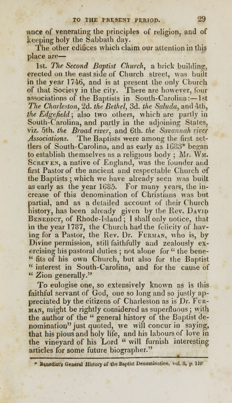 i\nce of venerating the principles of religion, and of keeping holy the Sabbath day. The other edifices which claim our attention in this place are— 1st. The Second Baptist Church, a brick building, erected on the east side of Church street, was built in the year 1746, and is at present the only Church of that Society in the city. There are however, four associations of the Baptists in South-Carolina:—1st The Charleston, 2d. the Bethel, 3d. the Saluda, and 4th, the Edgefield; also two others, which are partly in South-Carolina, and partly in the adjoining States, viz. 5th. the Broad river, and 6th. the Savannah river Associations. The Baptists were among the first set- tlers of South-Carolina, and as early as 1683* began to establish themselves as a religious body ; Mr. Wm. Screven, a native of England, was the founder atid first Pastor of the ancient and respectable Church of the Baptists ; which we have already seen was built as early as the year 1685. For many years, the in- crease of this denomination of Christians was but partial, and as a detailed account of their Church history, has been already given by the Rev. David Benedict, of Rhode-Island ; I shall only notice, that in the year 1787, the Church had the felicity of hav- ing for a Pastor, the Rev. Dr. Furman, who is, by Divine permission, still faithfully and zealously ex- ercising his pastoral duties ; not alone for  the bene-  fits of his own Church, but also for the Baptist  interest in South-Carolina, and for the cause of *' Zion generally. To eulogise one, so extensively known as is this faithful servant of God, one so long and so justly ap- preciated by the citizens of Charleston as is Dr. Fur- man, might be rightly considered as superfluous; with the author of the  general history of the Baptist de- nomination just quoted, we will concur in saying, that his pious and holy life, and his labours of love in the vineyard of his Lord  will furnish interesting articles for some future biographer. , , i u * Benedicts General History of the Baptist Denomination, vol. 3, p. 119!