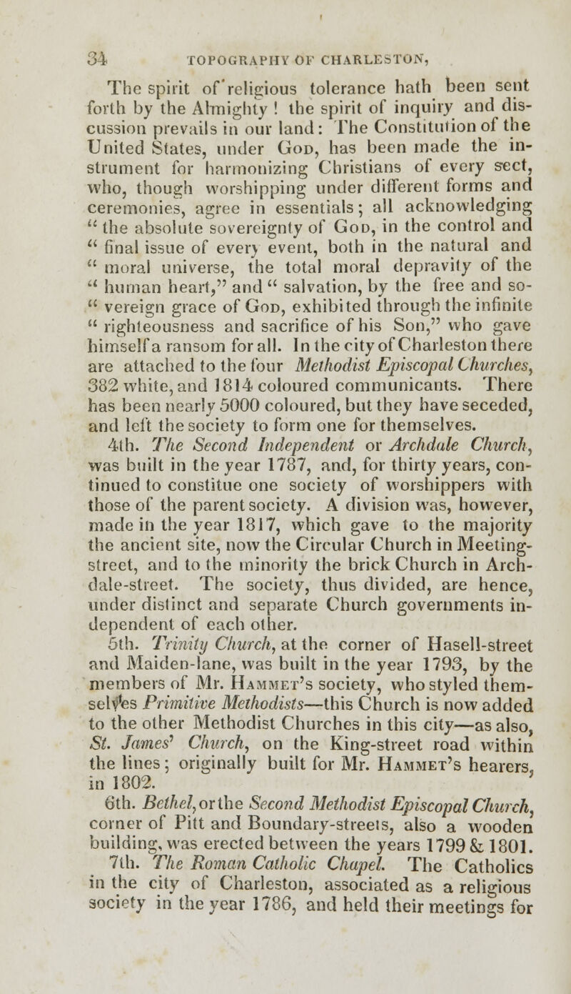 The spirit of religious tolerance hath been sent forth by the Almighty ! the spirit of inquiry and dis- cussion prevails in our land: The Constitution of the United States, under God, has been made the in- strument for harmonizing Christians of every sect, who, though worshipping under different forms and ceremonies, agree in essentials; all acknowledging  the absolute sovereignty of God, in the control and  final issue of ever) event, both in the natural and  moral universe, the total moral depravity of the  human heart, and  salvation, by the free and so-  vereign grace of God, exhibited through the infinite  righteousness and sacrifice of his Son, who gave himself a ransom for all. In the city of Charleston there are attached to the four Methodist Episcopal Churches, 382 white, and 1814 coloured communicants. There has been nearly 5000 coloured, but they have seceded, and left the society to form one for themselves. 4th. The Second Independent or Archdale Church, was built in the year 1787, and, for thirty years, con- tinued to constitue one society of worshippers with those of the parent society. A division was, however, made in the year 1817, which gave to the majority the ancient site, now the Circular Church in Meeting- street, and to the minority the brick Church in Arch- dale-street. The society, thus divided, are hence, under distinct and separate Church governments in- dependent of each other. 5th. Trinity Church, at the corner of Hasell-street and Maiden-lane, was built in the year 1793, by the members of Mr. Hammet's society, who styled them- selves Primitive Methodists—this Church is now added to the other Methodist Churches in this city—as also, St. lames'1 Church, on the King-street road within the lines; originally built for Mr. Hammet's hearers, in 1802. 6th. Bethel,orthe Second Methodist Episcopal Church, corner of Pitt and Boundary-streets, also a wooden building, was erected between the years 1799 & 1801. 7th. The Roman Catholic Chapel. The Catholics in the city of Charleston, associated as a religious society in the year 1786, and held their meetings for