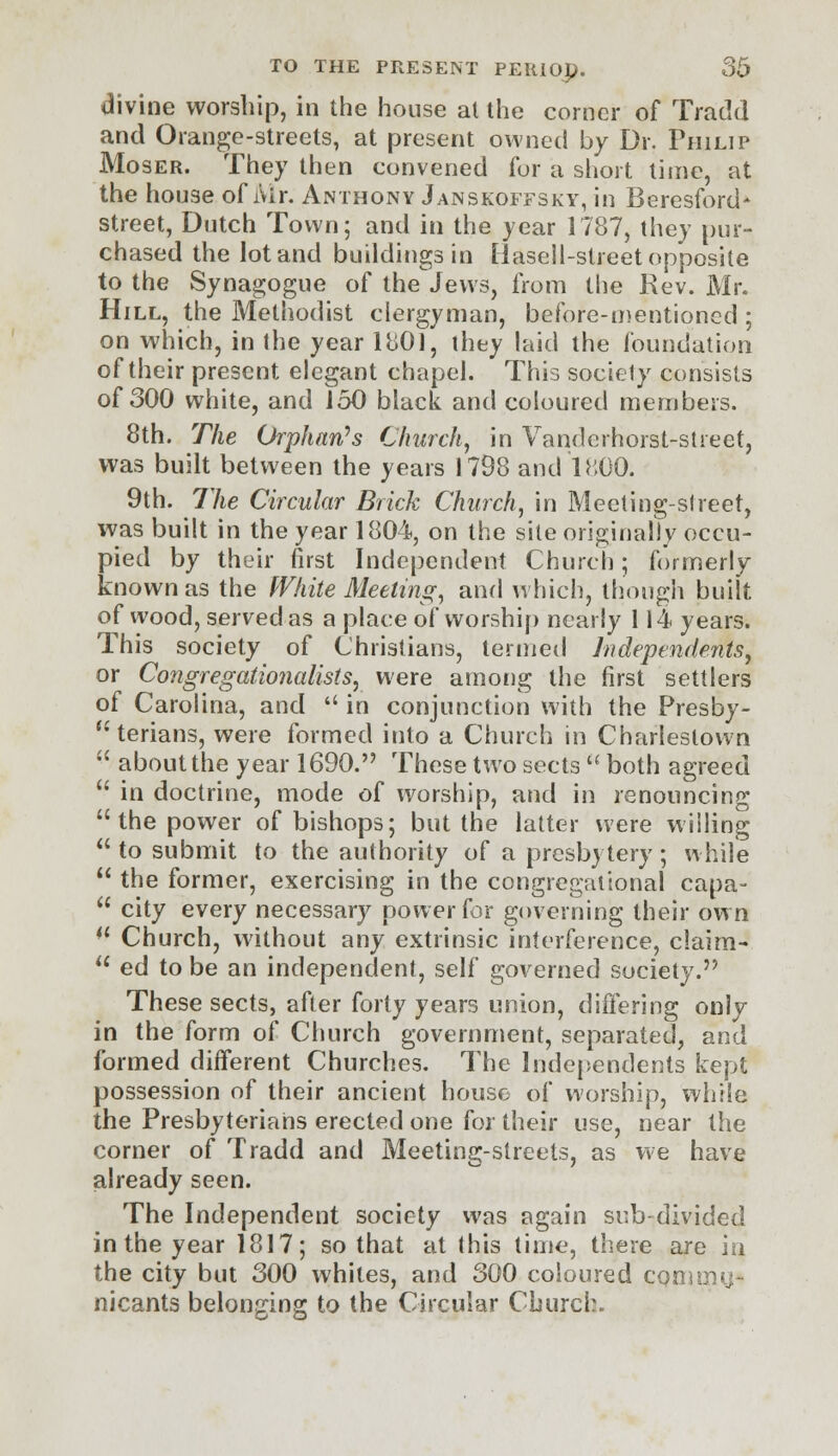 divine worship, in the house al the corner of Tratkl and Orange-streets, at present owned by Dr. Philip Moser. They then convened for a short time, at the house of Mr. Anthony Janskoffsky, in Beresford* street, Dutch Town; and in the year 1787, they pur- chased the lot and buildings in Hasell-slreet opposite to the Synagogue of the Jews, from the Kev. Mr. Hill, the Methodist clergyman, before-mentioned ; on which, in the year 1801, they laid the foundation of their present elegant chapel. This society consists of 300 white, and 150 black and coloured members. 8th. The Orphan's Church, in Vandcrhorst-street, was built between the years 1798 and 1800. 9th. The Circular Brick Church, in Meeting-street, was built in the year 1804, on the site originally occu- pied by their first Independent Church; formerly known as the White Meeting, and which, though built of wood, served as a place of worship nearly 114 years. This society of Christians, termed Independents, or Congregationalists, were among the first settlers of Carolina, and  in conjunction with the Presby- terians, were formed into a Church in Charleslown  about the year 1690. These two sects  both agreed  in doctrine, mode of worship, and in renouncing  the power of bishops; but the latter were willing  to submit to the authority of a presbytery; while  the former, exercising in the congregational capa-  city every necessary power for governing their own *l Church, without any extrinsic interference, claim-  ed to be an independent, self governed society. These sects, after forty years union, differing only in the form of Church government, separated, and formed different Churches. The Independents kept possession of their ancient house of worship, while the Presbyterians erected one for their use, near the corner of Tradd and Meeting-streets, as we have already seen. The Independent society was again sub-divided in the year 1817; so that at this time, there are in the city but 300 whiles, and 300 coloured come nicants belonging to the Circular Church.