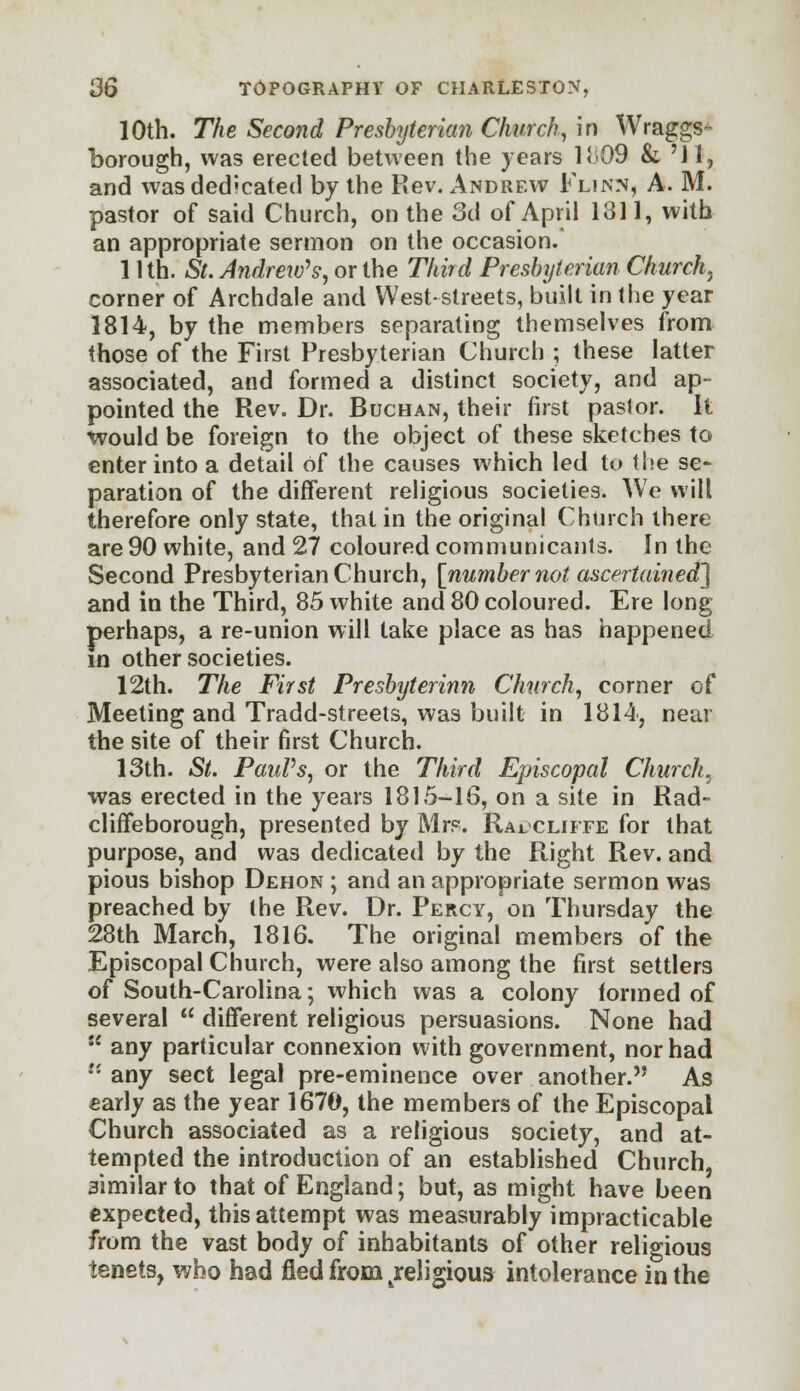 10th. The Second Presbyterian Church, in Wraggs- borough, was erected between the years Ki09 & 'Jl, and was dedicated by the Rev. Andrew Flinn, A. M. pastor of said Church, on the 3d of April 1811, with an appropriate sermon on the occasion. 11 th. St. Andrew's, or the Third Presbyterian Church, corner of Archdale and West-streets, built in the year 1814, by the members separating themselves from those of the First Presbyterian Church ; these latter associated, and formed a distinct society, and ap- pointed the Rev. Dr. Buchan, their first pastor. It Would be foreign to the object of these sketches to enter into a detail of the causes which led to the se- paration of the different religious societies. We will therefore only state, that in the original Church there are 90 white, and 27 coloured communicants. In the Second Presbyterian Church, [number not ascertained'] and in the Third, 85 white and 80 coloured. Ere long perhaps, a re-union will take place as has happened in other societies. 12th. The First Presbyterinn Church, corner of Meeting and Tradd-streets, was built in 1814, near the site of their first Church. 13th. St. PauVs, or the Third Episcopal Church, was erected in the years 1815-16, on a site in Rad- cliffeborough, presented by Mrs. Raucliffe for that purpose, and was dedicated by the Right Rev. and pious bishop Dehon ; and an appropriate sermon was preached by the Rev. Dr. Percy, on Thursday the 28th March, 1816. The original members of the Episcopal Church, were also among the first settlers of South-Carolina; which was a colony formed of several  different religious persuasions. None had  any particular connexion with government, nor had '•'■ any sect legal pre-eminence over another. As early as the year 1670, the members of the Episcopal Church associated as a religious society, and at- tempted the introduction of an established Church, similar to that of England; but, as might have been expected, this attempt was measurably impracticable from the vast body of inhabitants of other religious tenets, who had fled from Teligious intolerance in the