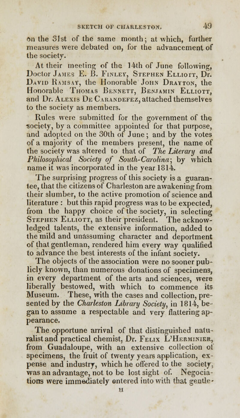 ftn the 31st of the same month; at which, further measures were debated on, for the advancement of the society. At their meeting of the 14th of June following, Doctor James E. B. Finley. Stephen Elliott, Dr. David Ramsay, the Honorable John Drayton, the Honorable Thomas Bennett, Benjamin Elliott, and Dr. Alexis De Carandefez, attached themselves to the society as members. Rules were submitted for the government of the. society, by a committee appointed for that purpose, and adopted on the 30th of June; and by the votes of a majority of the members present, the name of the society was altered to that of The Literary and Philosophical Society of South- Carolina; by which name it was incorporated in the year 1814. The surprising progress of this society is a guaran- tee, that the citizens of Charleston are awakening from their slumber, to the active promotion of science and literature : but this rapid progress was to be expected, from the happy choice of the society, in selecting Stephen Elliott, as their president. The acknow- ledged talents, the extensive information, added to the mild and unassuming character and deportment of that gentleman, rendered him every way qualified to advance the best interests of the infant society. The objects of the association were no sooner pub- licly known, than numerous donations of specimens, in every department of the arts and sciences, were liberally bestowed, with which to commence its Museum. These, with the cases and collection, pre- sented by the Charleston Library Society, in 1814, be- gan to assume a respectable and very flattering ap- pearance. The opportune arrival of that distinguished natu- ralist and practical chemist, Dr. Felix L'Herminier, from Guadaloupe, with an extensive collection ot specimens, the fruit of twenty years application, ex- pense and industry, which he offered to the society, was an advantage, not to be lost sight of. Negotia- tions were immediately entered into with that gentle ♦ a