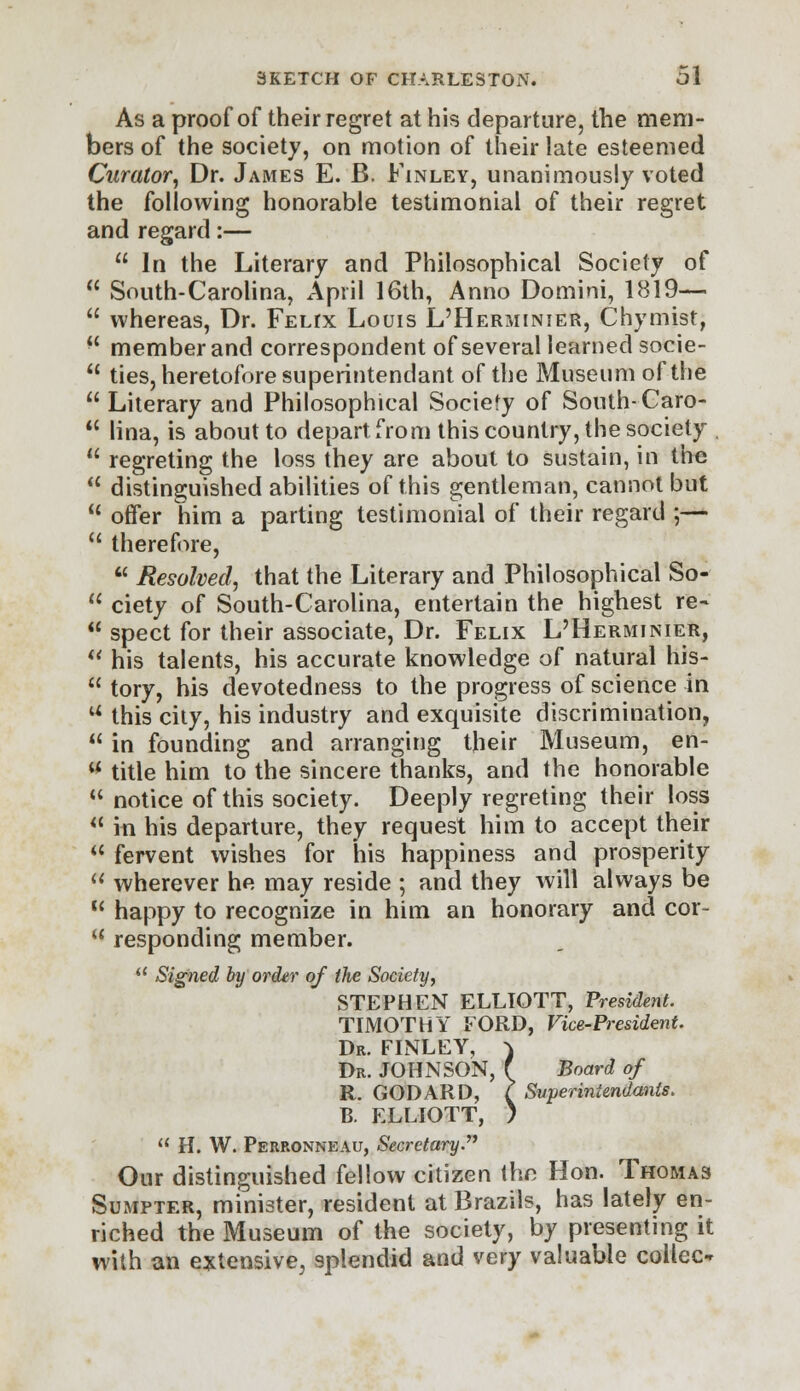 As a proof of their regret at his departure, the mem- bers of the society, on motion of their late esteemed Curator, Dr. James E. B. Finley, unanimously voted the following honorable testimonial of their regret and regard:—  In the Literary and Philosophical Society of  South-Carolina, April 16th, Anno Domini, 1819—  whereas, Dr. FELrx Louis L'Herminier, Chymist,  member and correspondent of several learned socie-  ties, heretofore superintendant of the Museum of the  Literary and Philosophical Society of South-Caro-  lina, is about to depart from this country, the society ,  regreting the loss they are about to sustain, in the  distinguished abilities of this gentleman, cannot but 11 offer him a parting testimonial of their regard ;—  therefore, u Resolved, that the Literary and Philosophical So-  ciety of South-Carolina, entertain the highest re-  spect for their associate, Dr. Felix L'Herminier,  his talents, his accurate knowledge of natural his-  tory, his devotedness to the progress of science in u this city, his industry and exquisite discrimination,  in founding and arranging their Museum, en- * title him to the sincere thanks, and the honorable  notice of this society. Deeply regreting their loss  in his departure, they request him to accept their  fervent wishes for his happiness and prosperity  wherever he may reside ; and they will always be  happy to recognize in him an honorary and cor-  responding member. 11 Signed by order of the Society, STEPHEN ELLIOTT, President. TIMOTHY FORD, Vice-President. Dr. FINLEY, ) Dr. JOHNSON, f Board of R. GODARD, ? Svperiniendants. B. ELLIOTT, )  H. W. Perronneau, Secretary. Our distinguished fellow citizen the Hon. Thomas Sumpter, minister, resident at Brazils, has lately en- riched the Museum of the society, by presenting it with an extensive, splendid and very valuable collec-