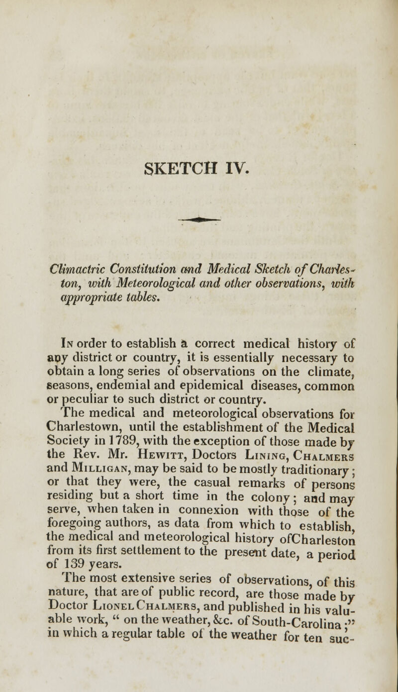 SKETCH IV. CMmactric Constitution and Medical Sketch of Charles- ton, with Meteorological and other observations, with appropriate tables. In order to establish a correct medical history of any district or country, it is essentially necessary to obtain a long series of observations on the climate, seasons, endemial and epidemical diseases, common or peculiar to such district or country. The medical and meteorological observations for Charlestown, until the establishment of the Medical Society in 1789, with the exception of those made by the Rev. Mr. Hewitt, Doctors Lining, Chalmers and Milligan, may be said to be mostly traditionary; or that they were, the casual remarks of persons residing but a short time in the colony; and may serve, when taken in connexion with those of the foregoing authors, as data from which to establish the medical and meteorological history ofCharleston from its first settlement to the present date, a period of 139 years. The most extensive series of observations of this nature, that are of public record, are those made by Doctor Lionel Chalmers, and published in his valu- able work,  on the weather, &c. of South-Carolina M in which a regular table of the weather for ten sue-