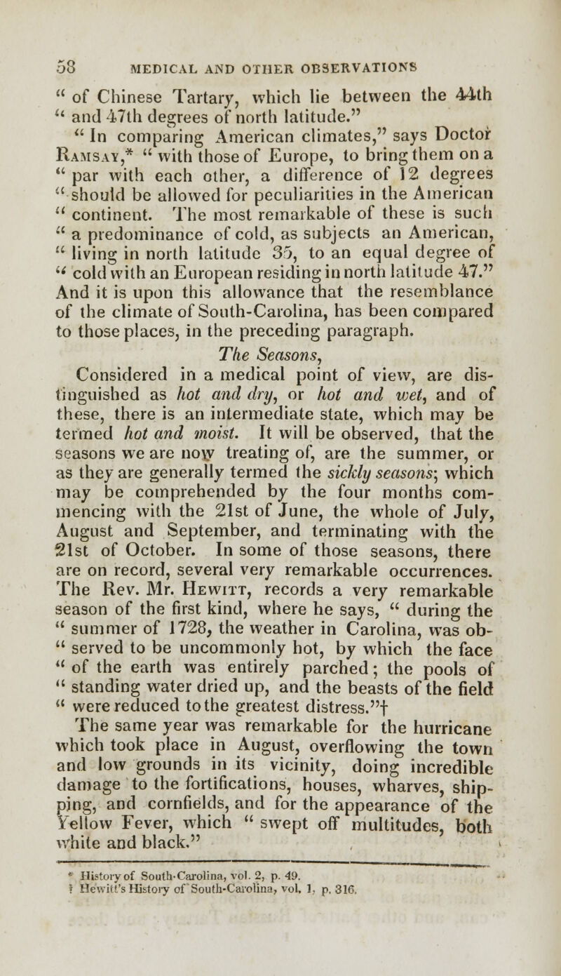  of Chinese Tartary, which lie between the 44th u and 47th degrees of north latitude.  In comparing American climates, says Doctor Ramsay,*  with those of Europe, to bring them on a  par with each other, a difference of 12 degrees  should be allowed for peculiarities in the American  continent. The most remarkable of these is such  a predominance of cold, as subjects an American,  living in north latitude 35, to an equal degree of M cold with an European residing in north latitude 47. And it is upon this allowance that the resemblance of the climate of South-Carolina, has been compared to those places, in the preceding paragraph. The Seasons, Considered in a medical point of view, are dis- tinguished as hot and dry, or hot and wet, and of these, there is an intermediate state, which may be termed hot and moist. It will be observed, that the seasons we are now treating of, are the summer, or as they are generally termed the sickly seasons; which may be comprehended by the four months com- mencing with the 21st of June, the whole of July, August and September, and terminating with the 21st of October. In some of those seasons, there are on record, several very remarkable occurrences. The Rev. Mr. Hewitt, records a very remarkable season of the first kind, where he says,  during the  summer of 1728, the weather in Carolina, was ob-  served to be uncommonly hot, by which the face  of the earth was entirely parched; the pools of  standing water dried up, and the beasts of the field  were reduced to the greatest distress.! The same year was remarkable for the hurricane which took place in August, overflowing the town and low grounds in its vicinity, doing incredible damage to the fortifications, houses, wharves, ship- ping, and cornfields, and for the appearance of the Yellow Fever, which  swept off multitudes, both white and black, • History of South-Carolina, vol. 2, p. 49.