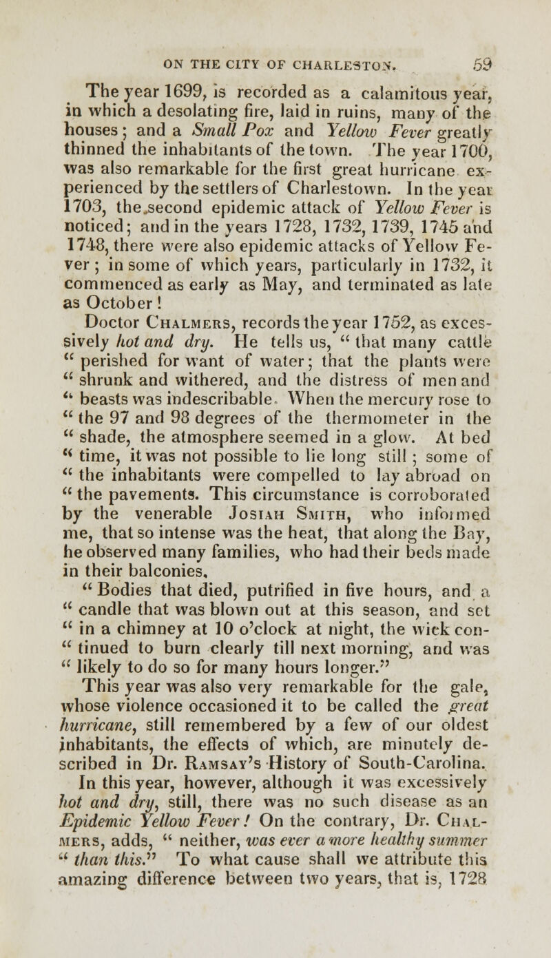 The year 1699, is recorded as a calamitous year, in which a desolating fire, laid in ruins, many of the houses; and a Small Pox and Yelloiv Fever greatly thinned the inhabitants of the town. The year 1700, was also remarkable for the first great hurricane ex- perienced by the settlers of Charlestown. In the year 1703, the,second epidemic attack of Yellow Fever is noticed; and in the years 1728, 1732,1739, 1745 and 1748, there were also epidemic attacks of Yellow Fe- ver ; in some of which years, particularly in 1732, it commenced as early as May, and terminated as late as October! Doctor Chalmers, records the year 1752, as exces- sively hot and dry. He tells us,  that many cattle  perished for want of water; that the plants were  shrunk and withered, and the distress of men and <k beasts was indescribable When the mercury rose to  the 97 and 98 degrees of the thermometer in the  shade, the atmosphere seemed in a glow. At bed {< time, it was not possible to lie long still ; some of  the inhabitants were compelled to lay abroad on  the pavements. This circumstance is corroborated by the venerable Josiah Smith, who infonned me, that so intense was the heat, that along the Bay, he observed many families, who had their beds made in their balconies,  Bodies that died, putrified in five hours, and a  candle that was blown out at this season, and set 11 in a chimney at 10 o'clock at night, the wiek con-  tinued to burn clearly till next morning, and was u likely to do so for many hours longer. This year was also very remarkable for the gale, whose violence occasioned it to be called the great hurricane, still remembered by a few of our oldest inhabitants, the effects of which, are minutely de- scribed in Dr. Ramsay's History of South-Carolina. In this year, however, although it was excessively hot and dry, still, there was no such disease as an Epidemic Yellow Fever! On the contrary, Dr. Chal- mers, adds,  neither, was ever a more healthy summer  than this.11 To what cause shall we attribute this amazing difference between two years, that is, 1728