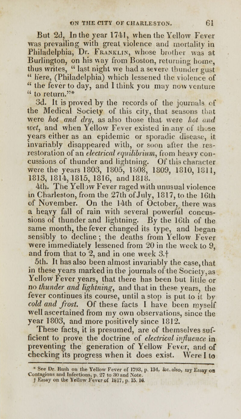 But 2d, In the year 1741, when the Yellow Fever was prevailing with great violence and mortality in Philadelphia, Dr. Franklin, whose brother was at Burlington, on his v\ay from Boston, returning home, thus writes,  last night we had a severe thunder gust  here, (Philadelphia) which lessened the violence of  the fever to day, and I think you may now venture  to return.* 3d. It is proved by the records of the journals of the Medical Society of this city, that seasons that were hot and dry, as also those that were hot and wet, and when Yellow Fever existed in any of thuse years either as an epidemic or sporadic disease, it invariably disappeared with, or soon after the res- restoration of an electrical equilibrium, from heavy con- cussions of thunder and lightning. Of this character were the years 1803, 1805, 1808, 1809, 1810, 1811, 1813, 1814,1815, 1816, and 1818. 4th. The Yellow Fever raged with unusual violence in Charleston, from the 27th of July, 1817, to the 16th of November. On the 14th of October, there was a hea^vy fall of rain with several powerful concus- sions of thunder and lightning. By the 16th of the same month, the fever changed its type, and began sensibly to decline ; the deaths from Yellow Fever were immediately lessened from 20 in the week to 9, and from that to 2, and in one week 3.f 5th. It has also been almost invariably the case, that in these years marked in the journals of the Society, as Yellow Fever years, that there has been but little or no thunder and lightning, and that in these years, the fever continues its course, until a stop is put to it by cold and frost. Of these facts I have been myself well ascertained from my own observations, since the year 1803, and more positively since 1812. These facts, it is presumed, are of themselves suf- ficient to prove the doctrine of electrical influence in preventing the generation of Yellow Fever, and of checking its progress when it does exist. Were I to * See Dr. Rush on the Yellow Fever of 1793, p. 134, &c. also, my Essay on Contagions and Infections, p. 27 to 30 and Note, t Essay on the Yellow Fever of 1817, p. 15. Id.