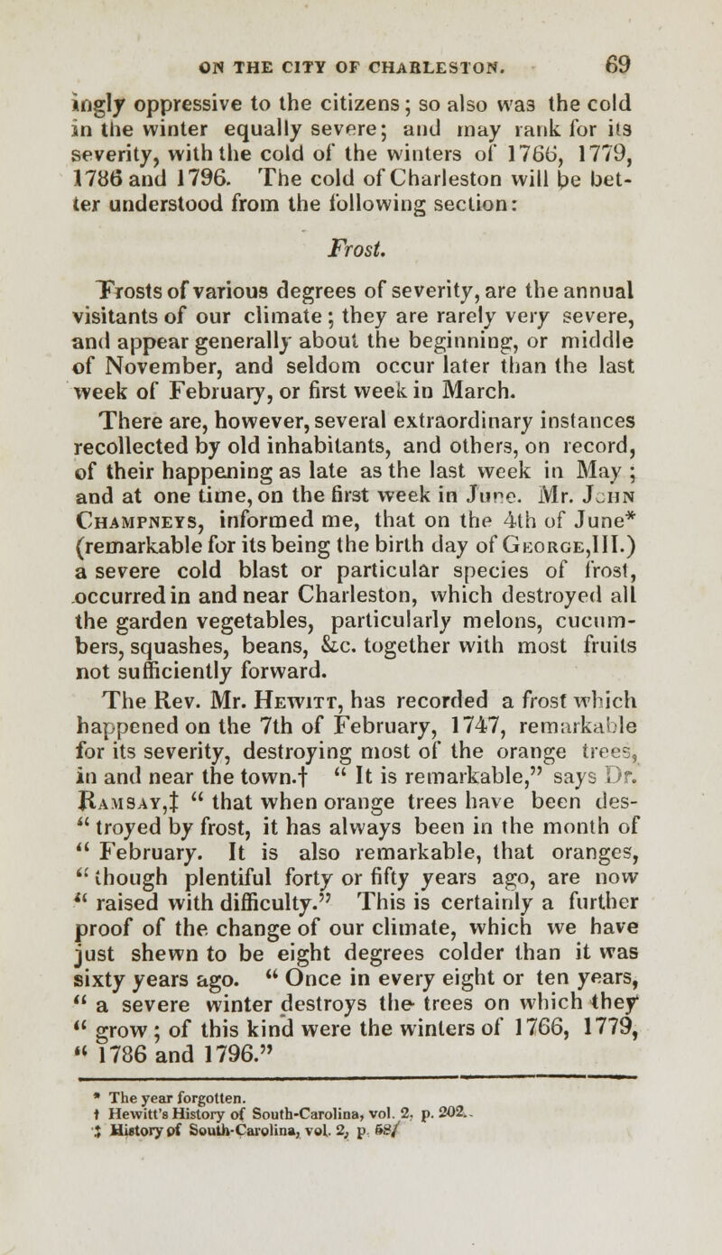 ingly oppressive to the citizens; so also was the cold in the winter equally severe; and may rank for its severity, with the cold of the winters of 1766, 1779, 1786 and 1796. The cold of Charleston will l?e bet- ter understood from the following section: Frost. Frosts of various degrees of severity, are the annual visitants of our climate ; they are rarely very severe, and appear generally about the beginning, or middle of November, and seldom occur later than the last week of February, or first week in March. There are, however, several extraordinary instances recollected by old inhabitants, and others, on record, of their happening as late as the last week in May ; and at one time, on the first week in Jure. Mr. J^ijn Champneys, informed me, that on the 4th of June* (remarkable for its being the birth day of Gkorge,III.) a severe cold blast or particular species of frost, occurred in and near Charleston, which destroyed all the garden vegetables, particularly melons, cucum- bers, squashes, beans, &c. together with most fruits not sufficiently forward. The Rev. Mr. Hewitt, has recorded a frost which happened on the 7th of February, 1747, remarkable for its severity, destroying most of the orange trees, in and near the town.f  It is remarkable, says Dr. JlA\iSAY,t  that when orange trees have been des-  troyed by frost, it has always been in the month of u February. It is also remarkable, that oranges, u though plentiful forty or fifty years ago, are now i( raised with difficulty. This is certainly a further proof of the change of our climate, which we have just shewn to be eight degrees colder than it was sixty years ago. a Once in every eight or ten years,  a severe winter destroys the trees on which they'  grow ; of this kind were the winters of 1766, 1779,  1736 and 1796. , ii'1 -^—^——'— ■ * The year forgotten. t Hewitt's History of South-Carolina, vol. 2. p. 202.. J HUtorypf South-Carolina, vol 2, p. &S/