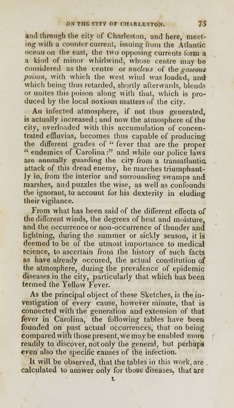 and through the city of Charleston, and here, meet- ing with a counter current, issuing from the Atlantic ocean on the east, the two opposing currents form a a kind of minor whirlwind, whose centre may be considered as the centre or nucleus of the gaseous poison, with which the west wind was loaded, and which being thus retarded, shortly afterwards, blends or unites this poison along with that, which is pro- duced by the local noxious matters of the city. An infected atmosphere, if not thus generated, is actually increased; and now the atmosphere of the city, overloaded with this accumulation of concen- trated effiuvias, becomes thus capable of producing the different grades of  fever that are the proper  endemics of Carolina: and while our police laws are annually guarding the city from a transatlantic, attack of this dread enemy, he marches triumphant- ly in, from the interior and surrounding swamps and marshes, and puzzles the wise, as well as confounds the ignorant, to account for his dexterity in eluding their vigilance. From what has been said of the different effects of the different winds, the degrees of heat and moisture, and the occurrence or non-occurrence of thunder and lightning, during the summer or sickly season, it is deemed to be of the utmost importance to medical science, to ascertain from the history of such facts as have already occured, the actual constitution of the atmosphere, during the prevalence of epidemic diseases in the city, particularly that which has been termed the Yellow Fever. As the principal object of these Sketches, is the in- vestigation of every cause, however minute, that is connected with the generation and extension of that fever in Carolina, the following tables have been founded on past actual occurrences, that on being compared with those present, we may be enabled more readily to discover, not only the general, but perhaps even also the specific causes of the infection. It will be observed, that the tables in this work, are , calculated to answer only for those diseases, that are L