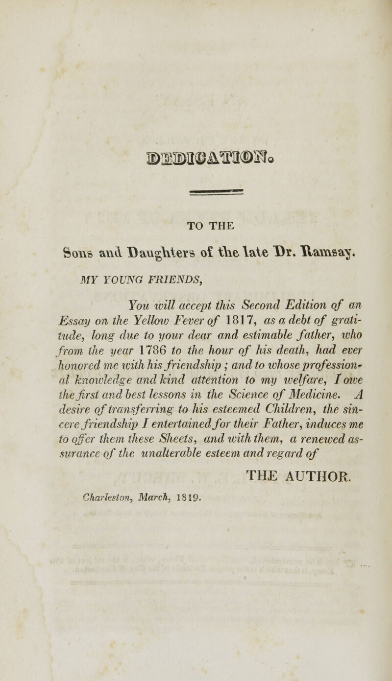 ©!M©itfKI®Sf< TO THE Sons a\\& Daughters o£ the late Dr. Uavnsay. MY YOUNG FRIENDS, You ivill accept this Second Edition of an Essay on the Yellow Fever of 1817, as a debt of grati- tude, long due to your dear and estimable father, who from the year 1786 to the hour of his death, had ever honored me with his friendship; and to whose profession* al knowledge and kind attention to my welfare, I owe the first and best lessons in the Science of Medicine. A desire of transferring to his esteemed Children, the sin- cere friendship I entertained for their Father, induces me to offer them these Sheets, and with them, a renewed as- surance of the unalterable esteem and regard of THE AUTHOR. Charleston, March, 1819-