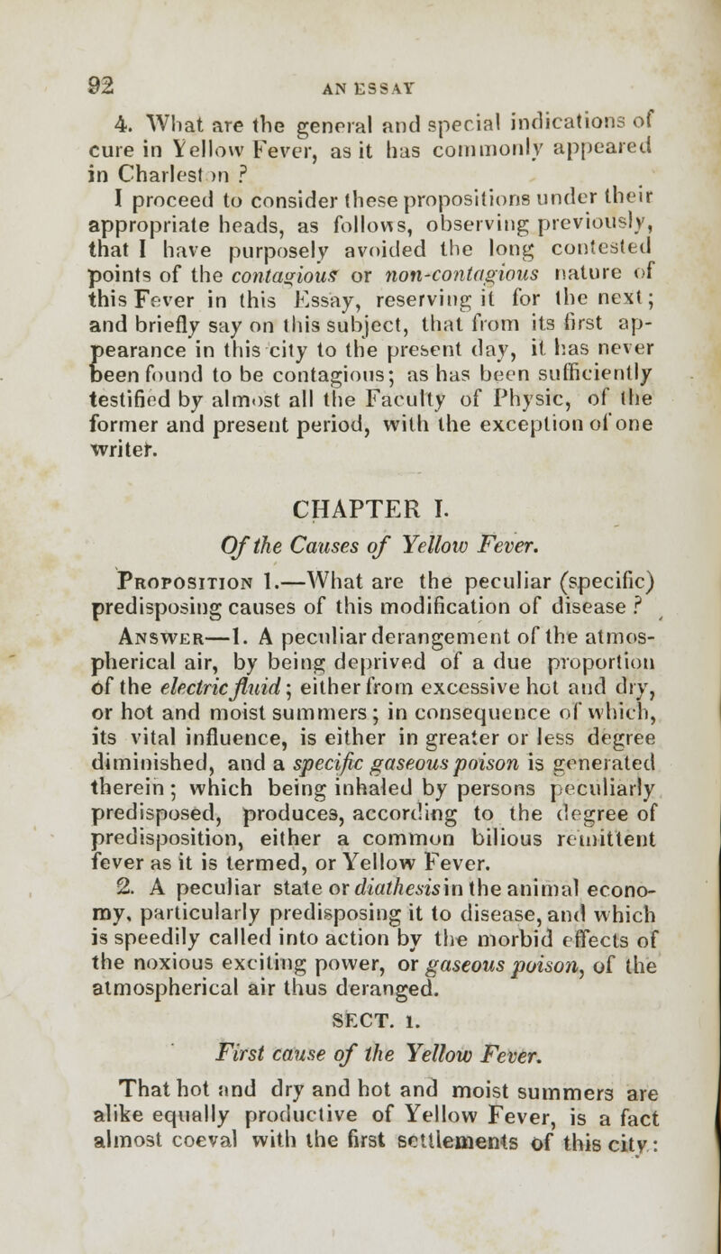 4. What are the general and special indications of cure in Yellow Fever, as it has commonly appeared in Chariest >n ? I proceed to consider these propositions under their appropriate heads, as follows, observing previously, that I have purposely avoided the long contested points of the contagious or non-contagious nature of this Fever in this Essay, reserving it for the next; and briefly say on this subject, that from its first ap- pearance in this city to the present day, it has never been found to be contagious; as has been sufficiently testified by almost all the Faculty of Physic, of the former and present period, with the exception of one writer. CHAPTER I. Of the Causes of Yellow Fever. Proposition 1.—What are the peculiar (specific) predisposing causes of this modification of disease ? Answer—1. A peculiar derangement of the atmos- pherical air, by being deprived of a due proportion Of the electric fluid', either from excessive hot and dry, or hot and moist summers; in consequence of which, its vital influence, is either in greater or less degree diminished, and a specific gaseous poison is generated therein ; which being inhaled by persons peculiarly predisposed, produces, according to the degree of predisposition, either a common bilious remittent fever as it is termed, or Yellow Fever. 2. A peculiar state or diathesism the animal econo- my, particularly predisposing it to disease, and which is speedily called into action by the morbid effects of the noxious exciting power, or gaseous poison, of the atmospherical air thus deranged. SFXT. 1. First cause of the Yellow Fever. That hot and dry and hot and moist summers are alike equally productive of Yellow Fever, is a fact almost coeval with the first settlements of this city: