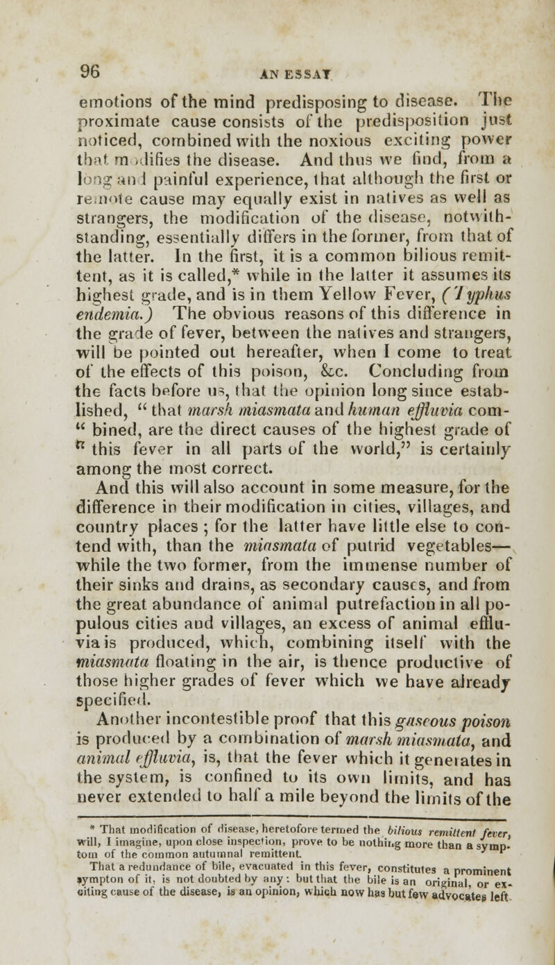 emotions of the mind predisposing to disease. The proximate cause consists oi'the predisposition just noticed, combined with the noxious exciting power that modifies the disease. And thus we find, from a long an i painful experience, that although the first or remote cause may equally exist in natives as well as strangers, the modification of the disease1, notwith- standing, essentially differs in the former, from that of the latter. In the first, it is a common bilious remit- tent, as it is called,* while in the latter it assumes its highest grade, and is in them Yellow Fever, (1yphus eiutemia.) The obvious reasons of this difference in the grade of fever, between the natives and strangers, will be pointed out hereafter, when I come to treat of the effects of this poison, &c. Concluding from the facts before us, that the opinion long since estab- lished,  that marsh miasmata and human effluvia com- u bined, are the direct causes of the highest grade of ** this fever in all parts of the world, is certainly among the most correct. And this will also account in some measure, for the difference in their modification in cities, villages, and country places ; for the latter have little else to con- tend with, than the miasmata of putrid vegetables— while the two former, from the immense number of their sinks and drains, as secondary causes, and from the great abundance of animal putrefaction in all po- pulous cities aud villages, an excess of animal efflu- via is produced, which, combining itself with the miasmata floating in the air, is thence productive of those higher grades of fever wrhich we have already specified. Another incontestible proof that this gaseous poison is produced by a combination of marsh miasmata., and animal effluvia, is, that the fever which it geneiatesin the system, is confined to its own limits, and has never extended to half a mile beyond the limits of the * That modification of disease, heretofore termed the bilious remittent fever will, I imagine, upon close inspection, prove to be nothing more than a symp- tom of the common autumnal remittent * That a redundance of bile, evacuated in this fever, constitules a prominent »ympton of it, is not doubted by any: but that the bile is an original, or ex- citing cause of the disease, is an opinion, which now has but few advocates left