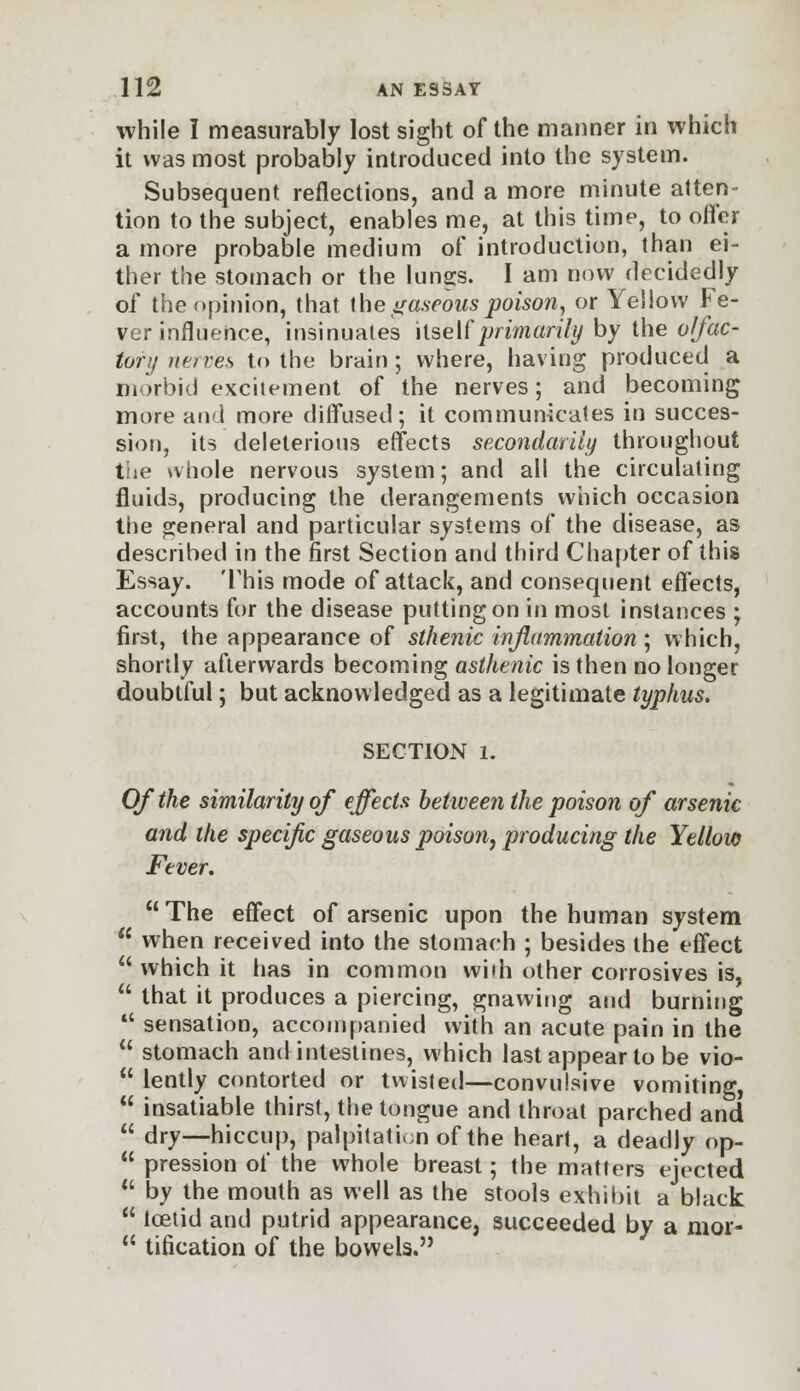 while I measurably lost sight of the manner in which it was most probably introduced into the system. Subsequent reflections, and a more minute atten- tion to the subject, enables me, at this time, to offer a more probable medium of introduction, than ei- ther the stomach or the lungs. I am now decidedly of the opinion, that the gaseous poison, or Yellow Fe- ver influence, insinuates itself primarily by the olfac- tory nerves to the brain; where, having produced a morbid excitement of the nerves; and becoming more and more diffused; it communicates in succes- sion, its deleterious effects secondarily throughout the whole nervous system; and all the circulating fluids, producing the derangements which occasion the general and particular systems of the disease, as described in the first Section and third Chapter of this Essay. This mode of attack, and consequent effects, accounts for the disease putting on in most instances ; first, the appearance of sthenic inflammation ; which, shortly afterwards becoming asthenic is then no longer doubtful; but acknowledged as a legitimate typhus. SECTION l. Of the similarity of effects between the poison of arsenic and the specific gaseous poison, producing the Yellow Fever, The effect of arsenic upon the human system  when received into the stomach ; besides the effect  which it has in common with other corrosives is,  that it produces a piercing, gnawing and burning  sensation, accompanied with an acute pain in the  stomach and intestines, which last appear to be vio-  lently contorted or twisted—convulsive vomiting,  insatiable thirst, the tongue and throat parched and  dry—hiccup, palpitation of the heart, a deadly op-  pression of the whole breast; the matters ejected  by the mouth as well as the stools exhibit a black  Icetid and putrid appearance, succeeded by a mor-  tification of the bowels.